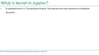 What is kernel in Jupyter?
• A notebook kernel is a “Computational Engine” that executes the code contained in a Notebook
...