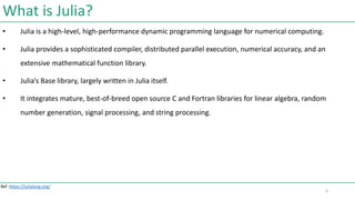 What is Julia?
• Julia is a high-level, high-performance dynamic programming language for numerical computing.
• Julia provides a sophisticated compiler, distributed parallel execution, numerical accuracy, and an
extensive mathematical function library.
• Julia’s Base library, largely written in Julia itself.
• It integrates mature, best-of-breed open source C and Fortran libraries for linear algebra, random
number generation, signal processing, and string processing.
Ref :https://julialang.org/
6
 