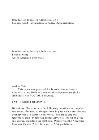 Introduction to Justice Administration 3
Running head: Introduction to Justice Administration
Introduction to Justice Administration
Student Name
Allied American University
Author Note
This paper was prepared for Introduction to Justice
Administration, Module 2 homework assignment taught by
[INSERT INSTRUCTOR’S NAME].
PART I: SHORT RESPONSE
Directions: Please answer the following questions in complete
sentences. Respond to the questions in your own words and use
your textbook to support your work. Be sure to cite any
references used. Please use proper APA citations when using
any source, including the textbook. Please visit the Academic
Resource Center (ARC) for concise APA guidelines
 