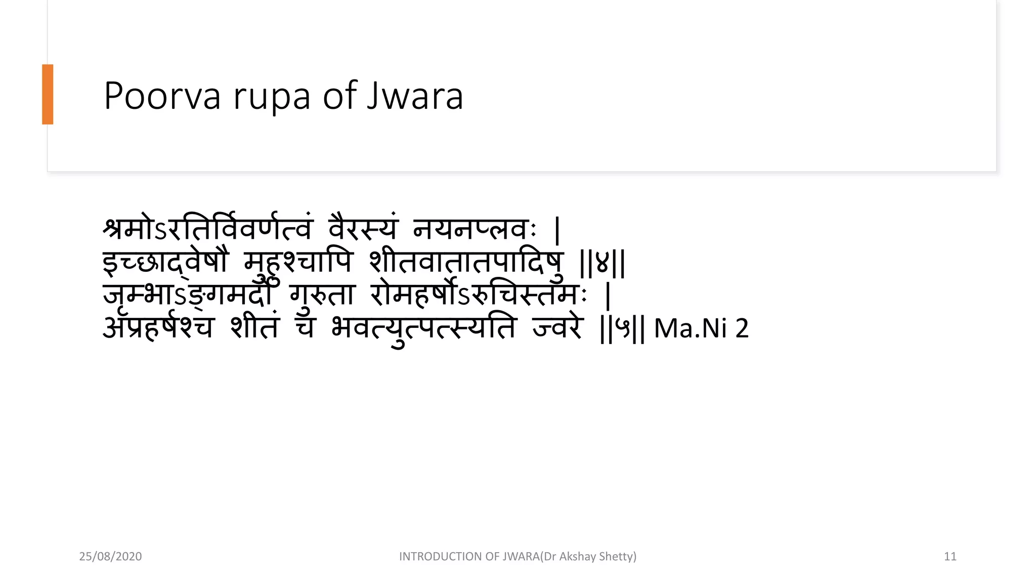 Poorva rupa of Jwara
श्रमोऽरनतववावणात्वं वैरस्यं नयनप्लविः |
इच्छाद्वेषौ मुहुश्चावप शीतवातातपाहदषु ||४||
जृम्भाऽङ्क्गमदो गुरुता रोमहषोऽरुधचस्तमिः |
अप्रहषाश्च शीतं च भवत्युत्पत्स्यनत ज्वरे ||५|| Ma.Ni 2
25/08/2020 INTRODUCTION OF JWARA(Dr Akshay Shetty) 11
 