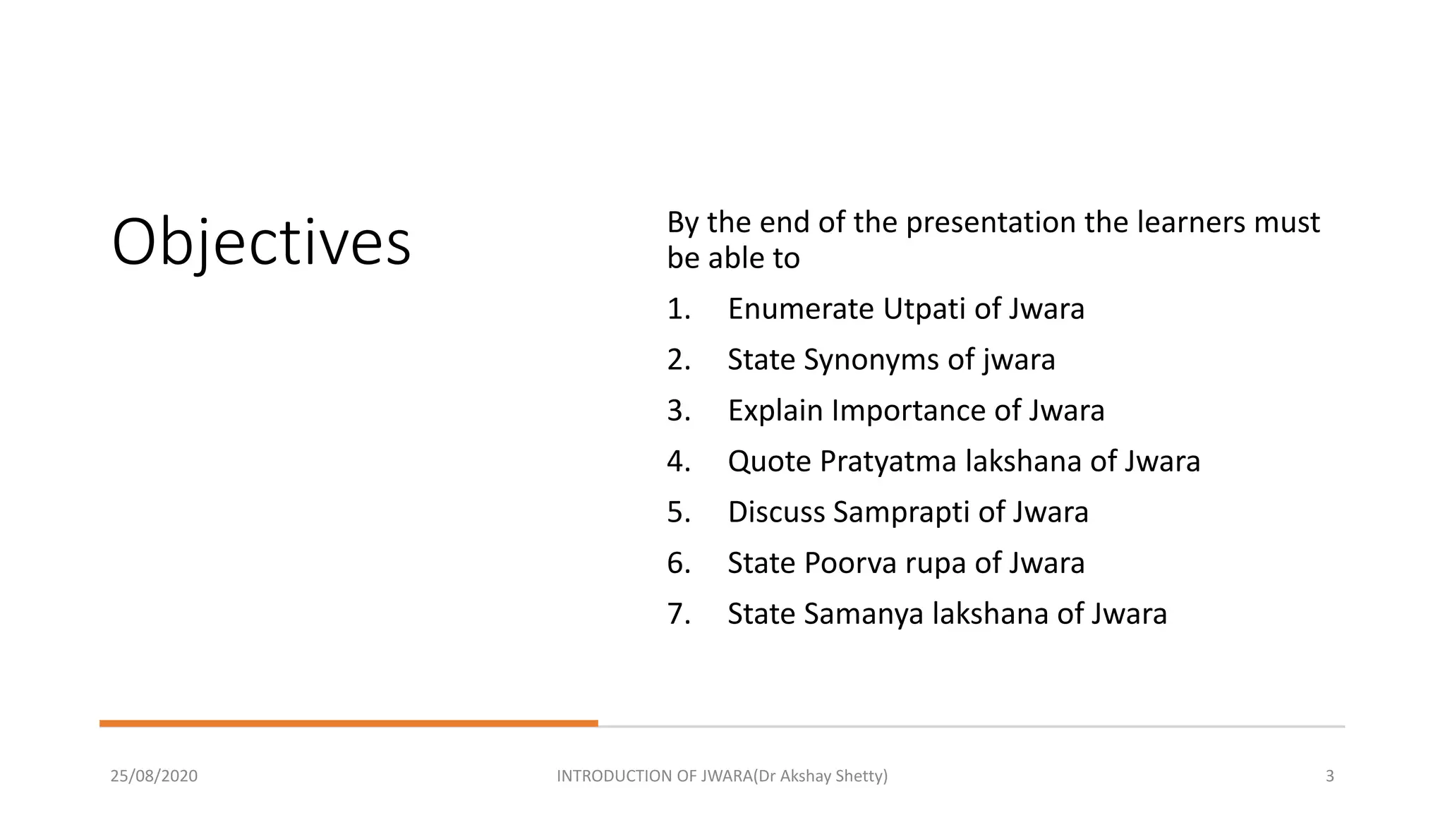 Objectives By the end of the presentation the learners must
be able to
1. Enumerate Utpati of Jwara
2. State Synonyms of jwara
3. Explain Importance of Jwara
4. Quote Pratyatma lakshana of Jwara
5. Discuss Samprapti of Jwara
6. State Poorva rupa of Jwara
7. State Samanya lakshana of Jwara
25/08/2020 INTRODUCTION OF JWARA(Dr Akshay Shetty) 3
 
