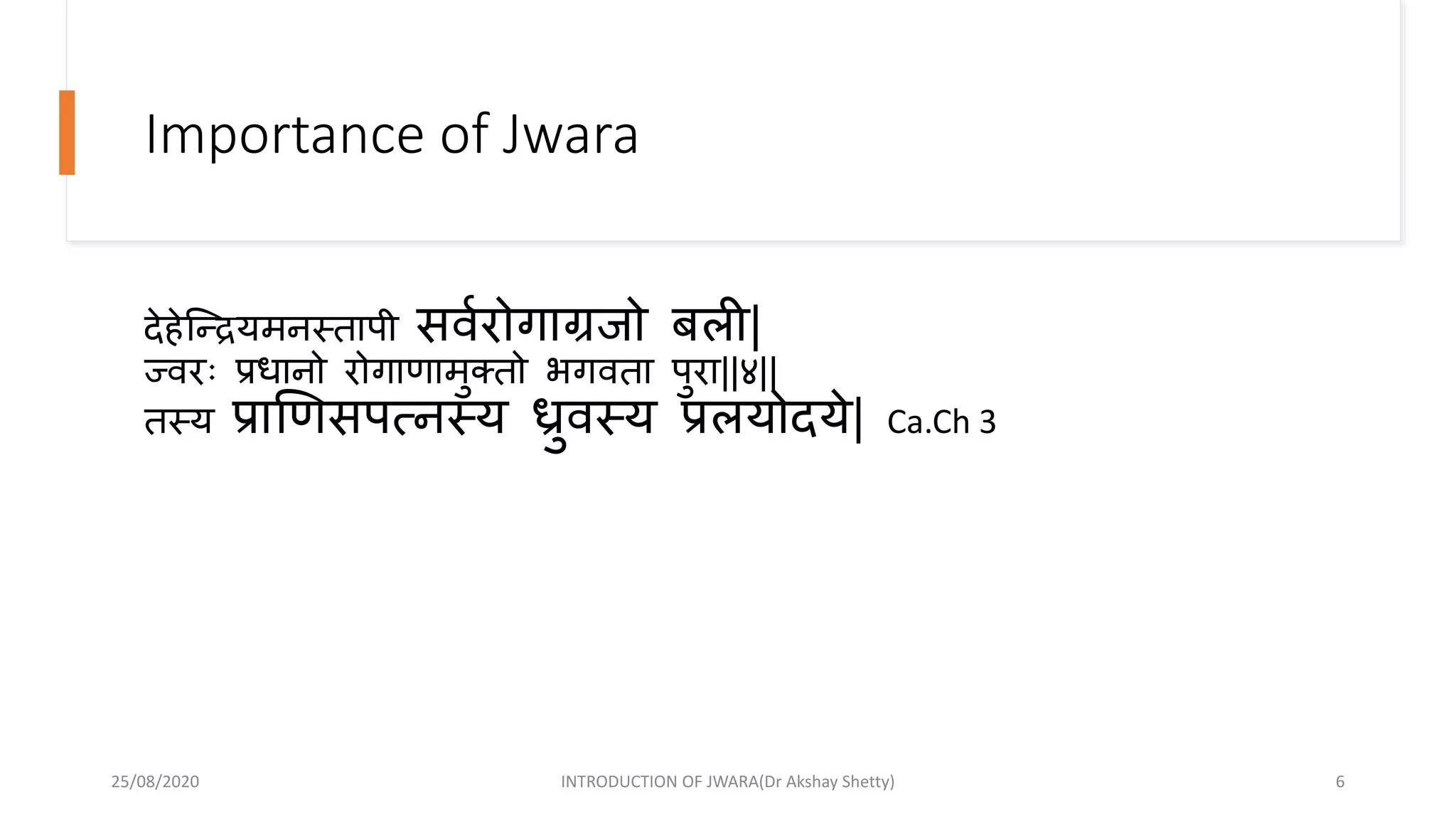Importance of Jwara
देहेन्द्न्दद्रयमनस्तापी सवारोगाग्रजो बली|
ज्वरिः प्रधानो रोगाणामुक्तो भगवता पुरा||४||
तस्य प्राणणसपत्नस्य ध्रुवस्य प्रलयोदये| Ca.Ch 3
25/08/2020 INTRODUCTION OF JWARA(Dr Akshay Shetty) 6
 