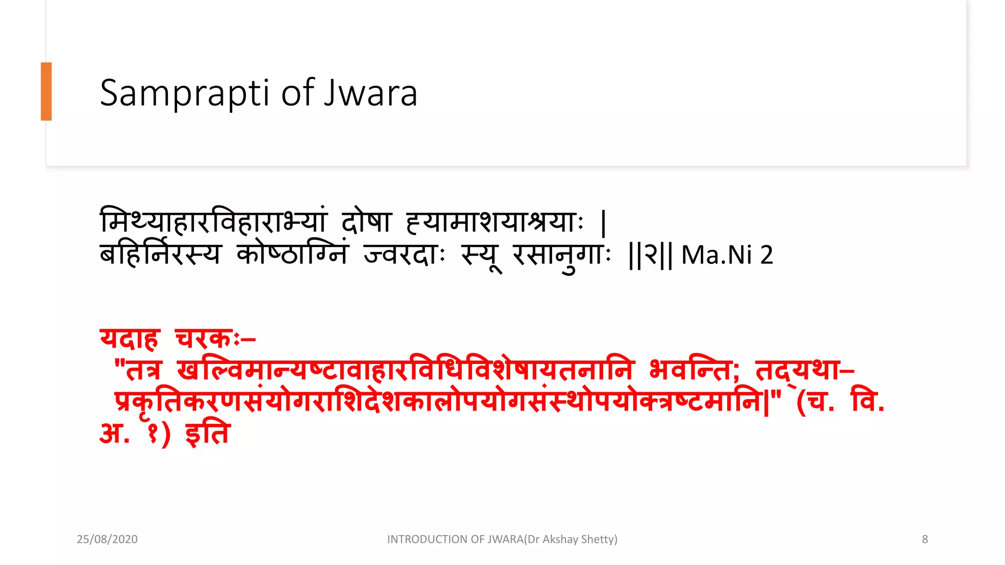 Samprapti of Jwara
भमथ्याहारववहाराभयां दोषा ह्यामाशयाश्रयािः |
बहहननारस्य कोष्ठान्द्ग्दनं ज्वरदािः स्यू रसानुगािः ||२|| Ma.Ni 2
यदाह चरकः–
"तत्र खल्विमान्यष्टािाहारविधिविशेषायतनानन भिल्न्त; तद्यथा–
प्रकृ नतकरणसंयोगराशशदेशकालोपयोगसंस्थोपयोक्त्त्रष्टमानन|" (च. वि.
अ. १) इनत
25/08/2020 INTRODUCTION OF JWARA(Dr Akshay Shetty) 8
 