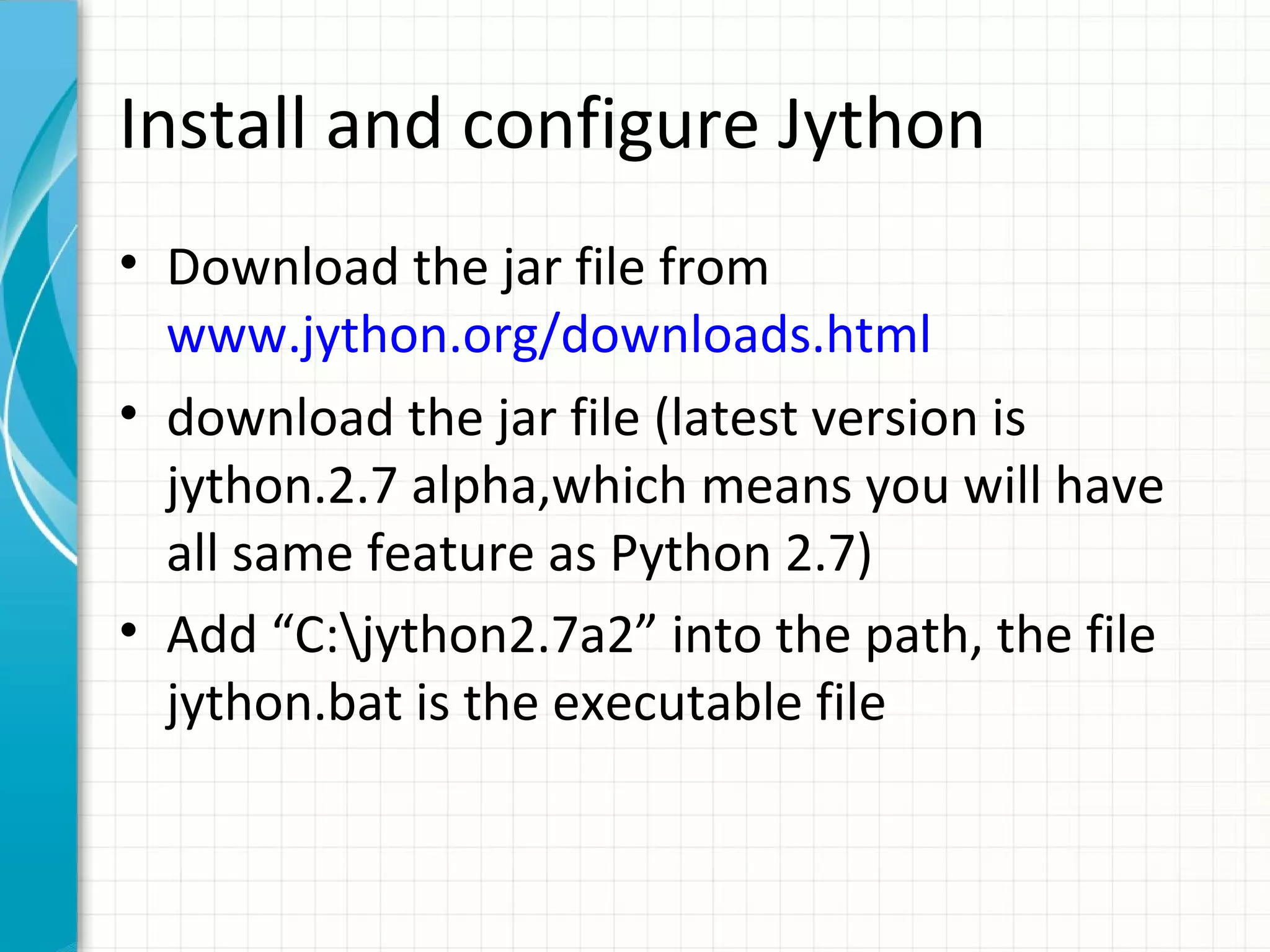 Install and configure Jython
• Download the jar file from
www.jython.org/downloads.html
• download the jar file (latest version is
jython.2.7 alpha,which means you will have
all same feature as Python 2.7)
• Add “C:jython2.7a2” into the path, the file
jython.bat is the executable file

 