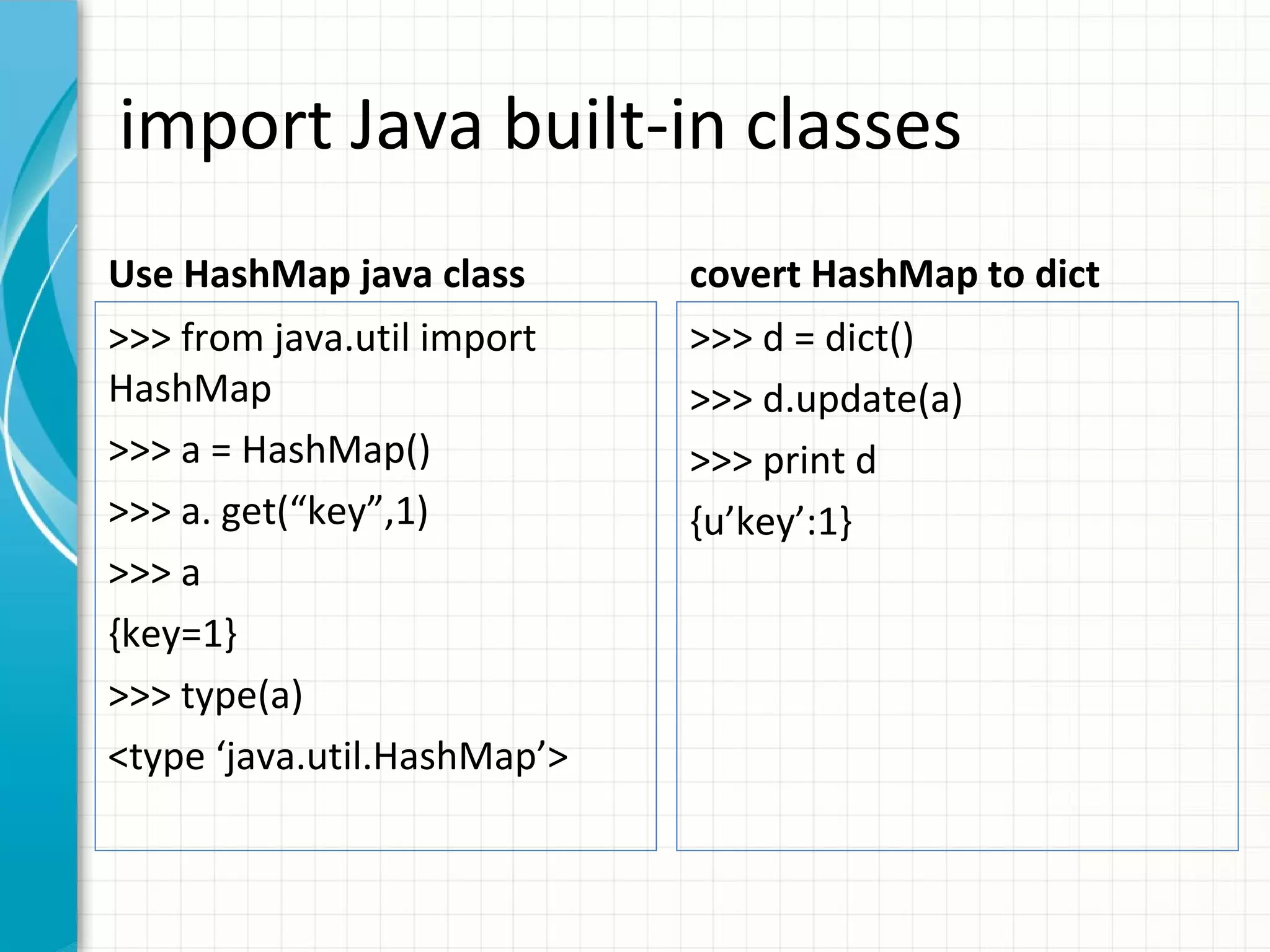 import Java built-in classes
Use HashMap java class

covert HashMap to dict

>>> from java.util import
HashMap
>>> a = HashMap()
>>> a. get(“key”,1)
>>> a
{key=1}
>>> type(a)
<type ‘java.util.HashMap’>

>>> d = dict()
>>> d.update(a)
>>> print d
{u’key’:1}

 