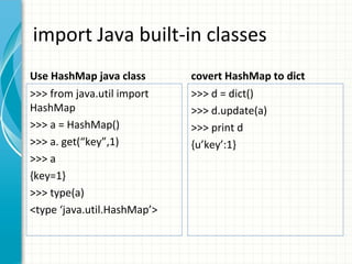 import Java built-in classes
Use HashMap java class

covert HashMap to dict

>>> from java.util import
HashMap
>>> a = HashMap()
>>> a. get(“key”,1)
>>> a
{key=1}
>>> type(a)
<type ‘java.util.HashMap’>

>>> d = dict()
>>> d.update(a)
>>> print d
{u’key’:1}

 
