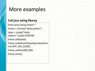 More examples
Call java swing libaray
from javax.swing import *
frame = JFrame(“Hello,Jython”)
label = JLabel(“Hello
Jython!”,JLabel.CENTER)
frame.add(label)
frame.setDefaultCloseOperation(JFra
me.EXIT_ON_CLOSE)
frame.setSize(200,100)
frame.close()

 