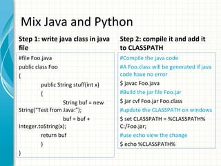 Mix Java and Python
Step 1: write java class in java
file

Step 2: compile it and add it
to CLASSPATH

#file Foo.java
public class Foo
{
public String stuff(int x)
{
String buf = new
String(“Test from Java:”);
buf = buf +
Integer.toString(x);
return buf
}
}

#Compile the java code
#A Foo.class will be generated if java
code have no error
$ javac Foo.java
#Build the jar file Foo.jar
$ jar cvf Foo.jar Foo.class
#update the CLASSPATH on windows
$ set CLASSPATH = %CLASSPATH%
C:/Foo.jar;
#use echo view the change
$ echo %CLASSPATH%

 