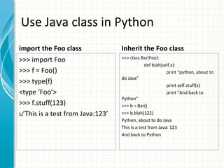 Use Java class in Python
import the Foo class

Inherit the Foo class

>>> import Foo
>>> f = Foo()
>>> type(f)
<type ‘Foo’>
>>> f.stuff(123)
u’This is a test from Java:123’

>>> class Bar(Foo):
def blah(self,x):
print “python, about to
do Java”
print self.stuff(x)
print “And back to
Python”
>>> b = Bar()
>>> b.blah(123)
Python, about to do Java
This is a test from Java: 123
And back to Python

 