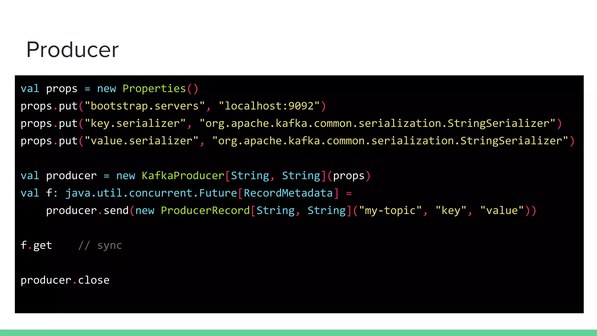 Producer
val props = new Properties()
props.put("bootstrap.servers", "localhost:9092")
props.put("key.serializer", "org.apache.kafka.common.serialization.StringSerializer")
props.put("value.serializer", "org.apache.kafka.common.serialization.StringSerializer")
val producer = new KafkaProducer[String, String](props)
val f: java.util.concurrent.Future[RecordMetadata] =
producer.send(new ProducerRecord[String, String]("my-topic", "key", "value"))
f.get // sync
producer.close
 