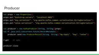 Producer
val props = new Properties()
props.put("bootstrap.servers", "localhost:9092")
props.put("key.serializer", "org.apache.kafka.common.serialization.StringSerializer")
props.put("value.serializer", "org.apache.kafka.common.serialization.StringSerializer")
val producer = new KafkaProducer[String, String](props)
val f: java.util.concurrent.Future[RecordMetadata] =
producer.send(new ProducerRecord[String, String]("my-topic", "key", "value"))
f.get // sync
producer.close
 