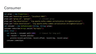 Consumer
val props = new Properties()
props.put("bootstrap.servers", "localhost:9092")
props.put("group.id", "group1") // consumer group
props.put("key.deserializer", "org.apache.kafka.common.serialization.StringDeserializer")
props.put("value.deserializer", "org.apache.kafka.common.serialization.StringDeserializer")
val consumer = new KafkaConsumer[String, String](props)
consumer.subscribe(Arrays.asList("my-topic"))
while (true) {
val records = consumer.poll(1000) // timeout for long pull
for (record <- records.asScala)
println(record.partition, record.offset, record.key, record.value)
consumer.commitSync
}
 