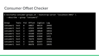 Consumer Offset Checker
$ bin/kafka-consumer-groups.sh --bootstrap-server "localhost:9092" 
--describe --group "consumer1"
Group Topic Pid Offset logSize Lag
consumer1 test 0 60057 80539 20482
consumer1 test 1 47632 66548 18916
consumer1 test 2 11099 30020 18921
consumer1 test 3 45640 65214 19574
consumer1 test 4 60408 61840 1432
consumer1 test 5 76674 96495 19821
consumer1 test 6 63305 82647 19342
consumer1 test 7 06678 25373 18695
 