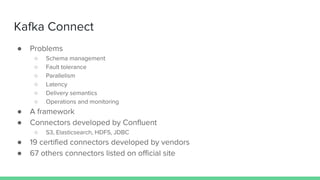 Kafka Connect
● Problems
○ Schema management
○ Fault tolerance
○ Parallelism
○ Latency
○ Delivery semantics
○ Operations and monitoring
● A framework
● Connectors developed by Confluent
○ S3, Elasticsearch, HDFS, JDBC
● 19 certified connectors developed by vendors
● 67 others connectors listed on official site
 