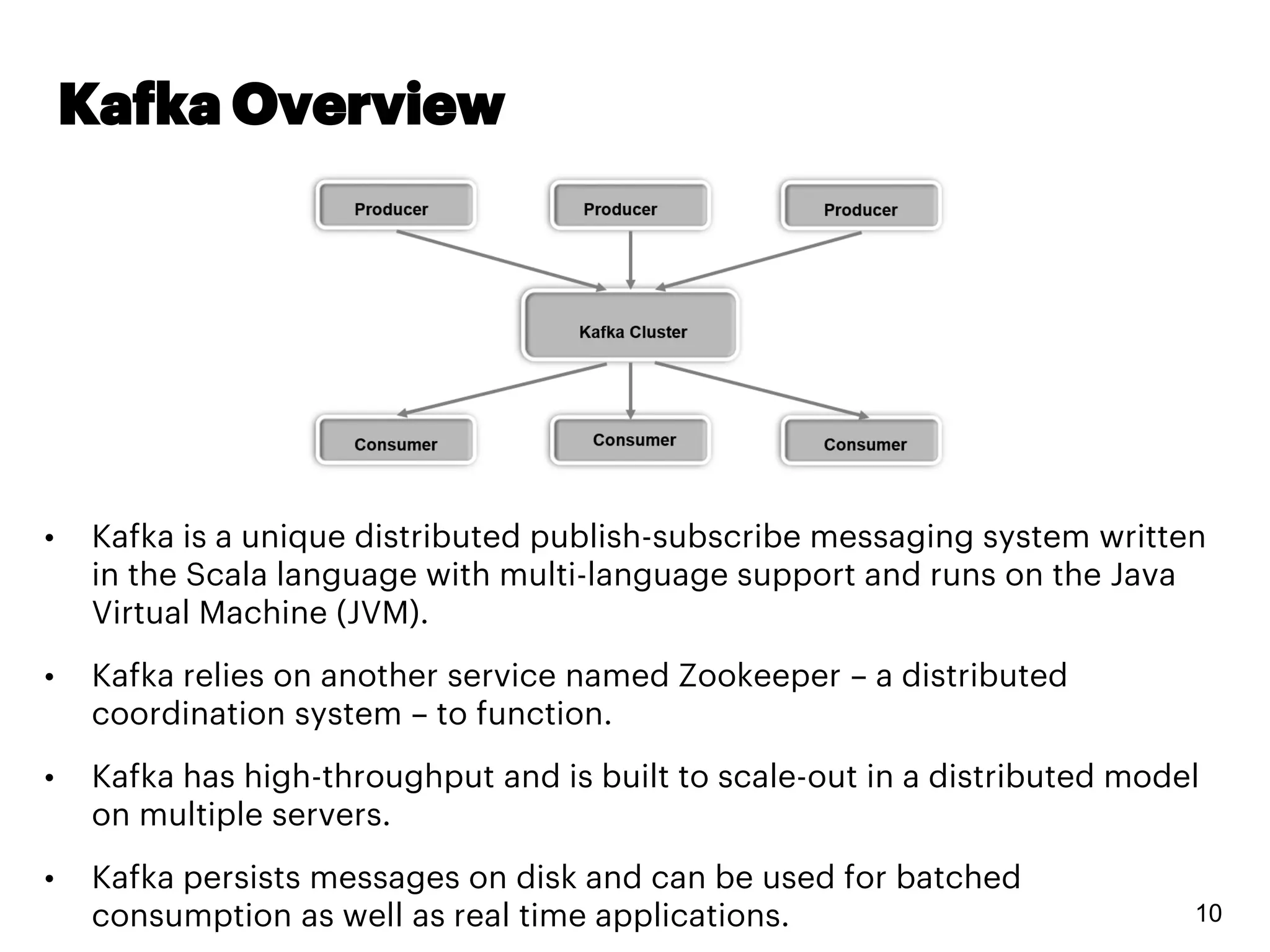 Kafka Overview
10
• Kafka is a unique distributed publish-subscribe messaging system written
in the Scala language with multi-language support and runs on the Java
Virtual Machine (JVM).
• Kafka relies on another service named Zookeeper – a distributed
coordination system – to function.
• Kafka has high-throughput and is built to scale-out in a distributed model
on multiple servers.
• Kafka persists messages on disk and can be used for batched
consumption as well as real time applications.
 