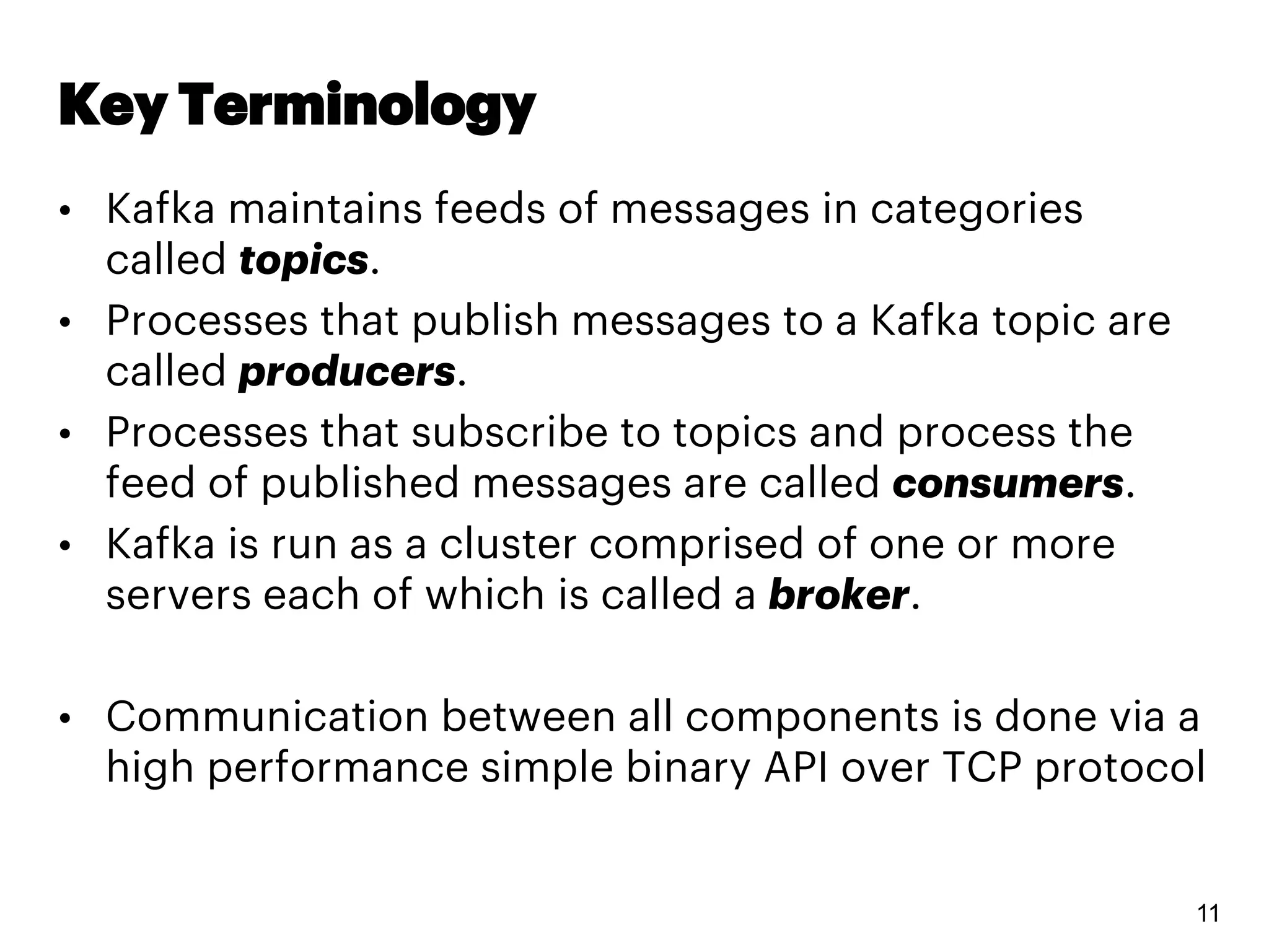 Key Terminology
• Kafka maintains feeds of messages in categories
called topics.
• Processes that publish messages to a Kafka topic are
called producers.
• Processes that subscribe to topics and process the
feed of published messages are called consumers.
• Kafka is run as a cluster comprised of one or more
servers each of which is called a broker.
• Communication between all components is done via a
high performance simple binary API over TCP protocol
11
 