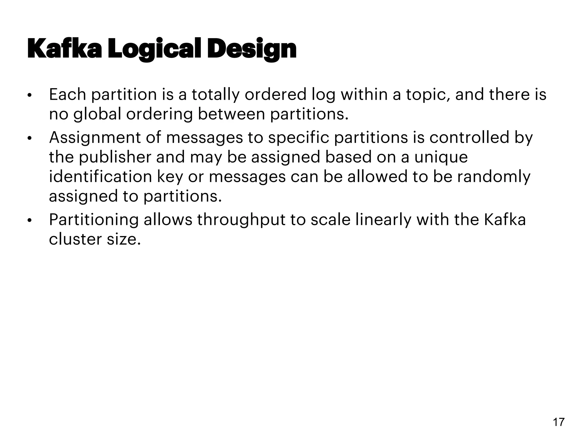 Kafka Logical Design
• Each partition is a totally ordered log within a topic, and there is
no global ordering between partitions.
• Assignment of messages to specific partitions is controlled by
the publisher and may be assigned based on a unique
identification key or messages can be allowed to be randomly
assigned to partitions.
• Partitioning allows throughput to scale linearly with the Kafka
cluster size.
17
 