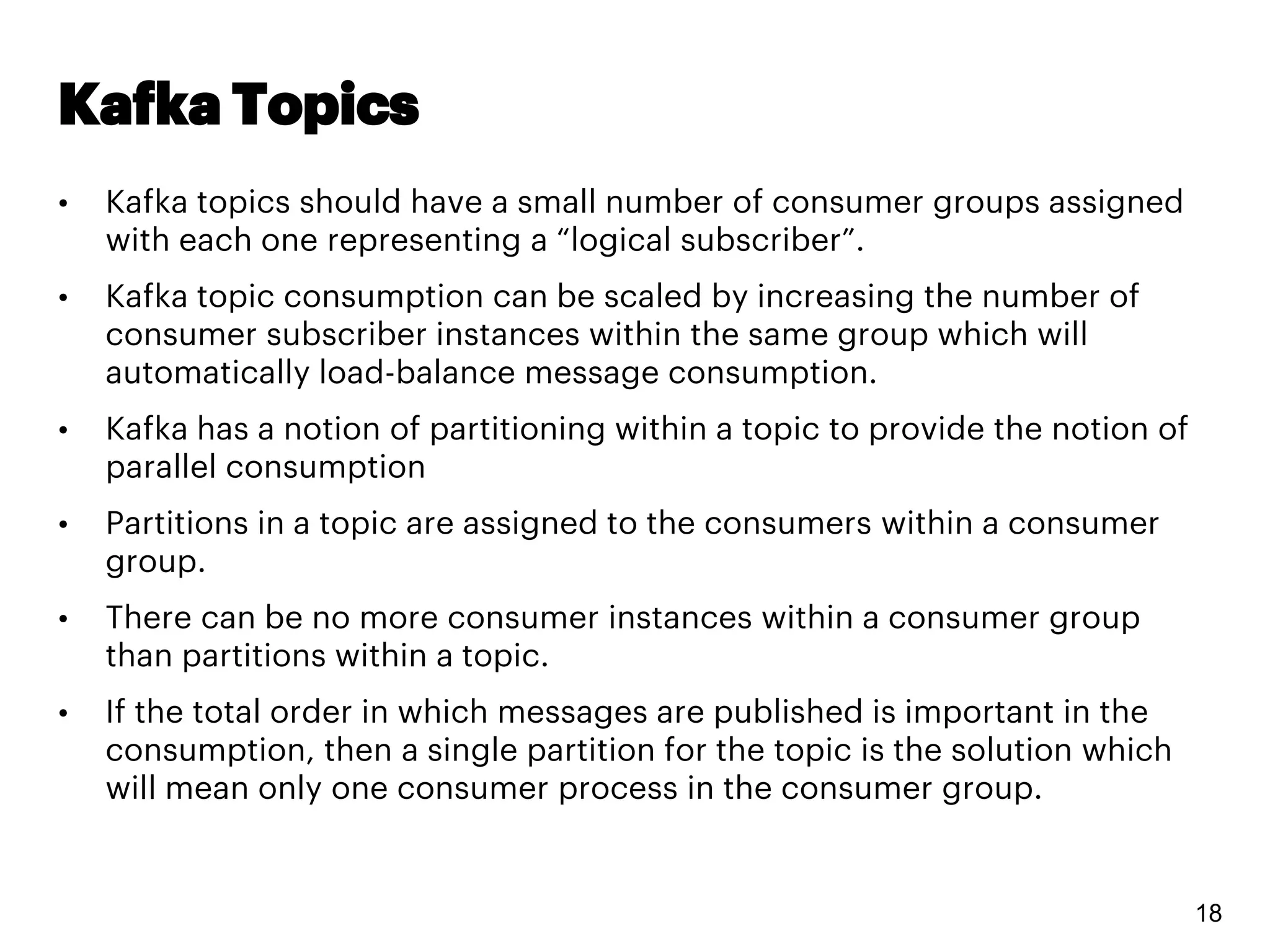 Kafka Topics
• Kafka topics should have a small number of consumer groups assigned
with each one representing a “logical subscriber”.
• Kafka topic consumption can be scaled by increasing the number of
consumer subscriber instances within the same group which will
automatically load-balance message consumption.
• Kafka has a notion of partitioning within a topic to provide the notion of
parallel consumption
• Partitions in a topic are assigned to the consumers within a consumer
group.
• There can be no more consumer instances within a consumer group
than partitions within a topic.
• If the total order in which messages are published is important in the
consumption, then a single partition for the topic is the solution which
will mean only one consumer process in the consumer group.
18
 