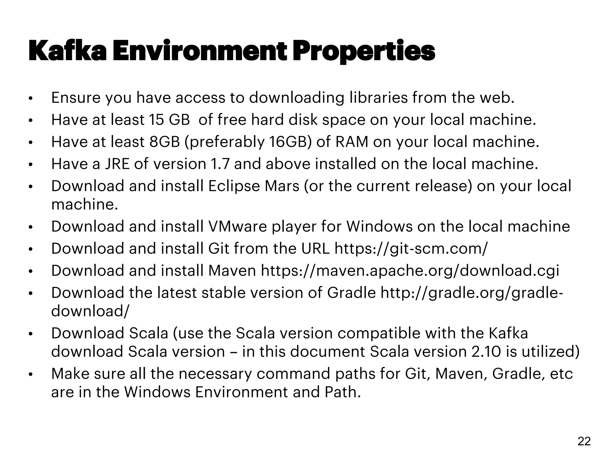 Kafka Environment Properties
• Ensure you have access to downloading libraries from the web.
• Have at least 15 GB of free hard disk space on your local machine.
• Have at least 8GB (preferably 16GB) of RAM on your local machine.
• Have a JRE of version 1.7 and above installed on the local machine.
• Download and install Eclipse Mars (or the current release) on your local
machine.
• Download and install VMware player for Windows on the local machine
• Download and install Git from the URL https://git-scm.com/
• Download and install Maven https://maven.apache.org/download.cgi
• Download the latest stable version of Gradle http://gradle.org/gradle-
download/
• Download Scala (use the Scala version compatible with the Kafka
download Scala version – in this document Scala version 2.10 is utilized)
• Make sure all the necessary command paths for Git, Maven, Gradle, etc
are in the Windows Environment and Path.
22
 