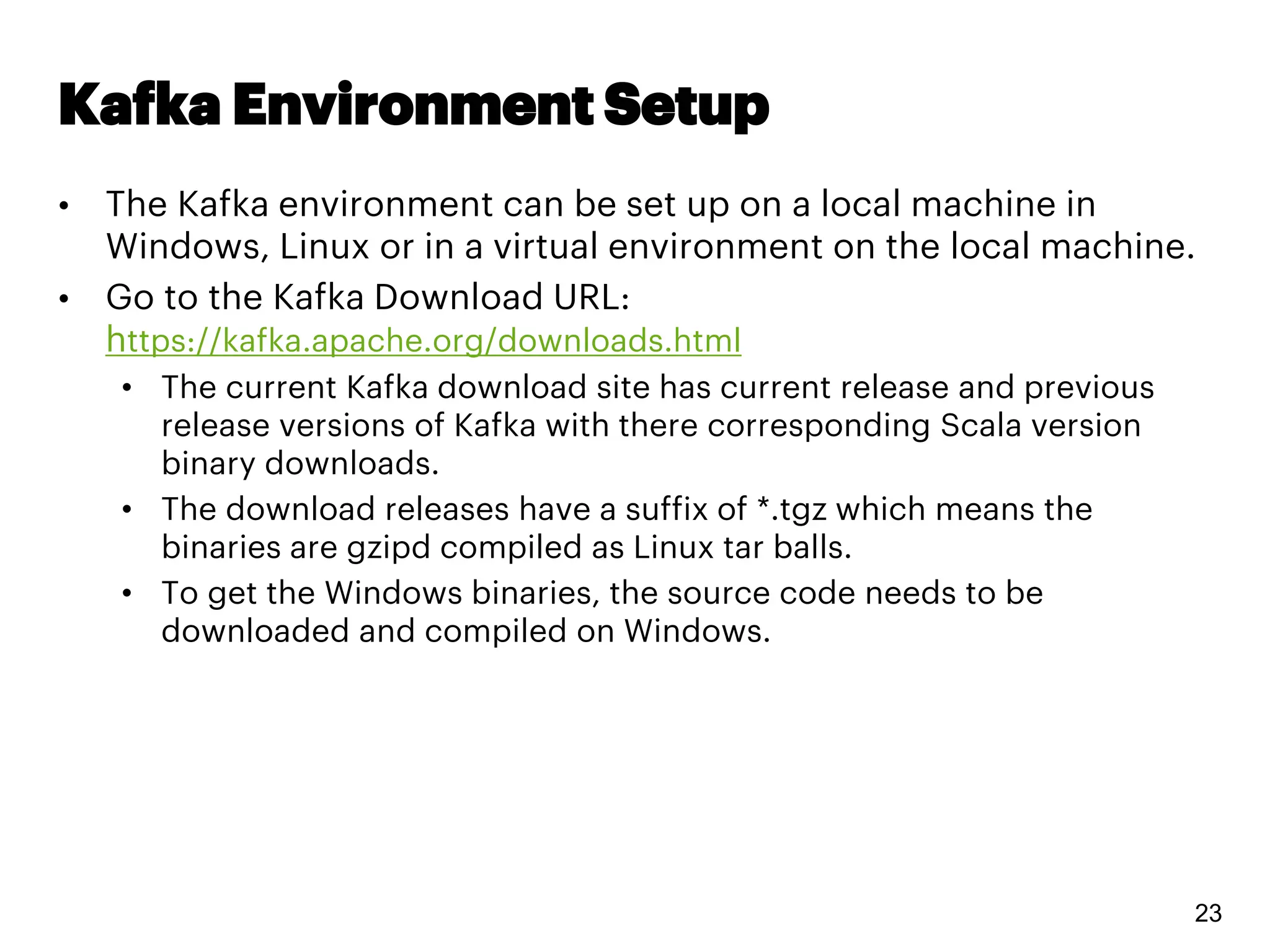Kafka Environment Setup
• The Kafka environment can be set up on a local machine in
Windows, Linux or in a virtual environment on the local machine.
• Go to the Kafka Download URL:
https://kafka.apache.org/downloads.html
• The current Kafka download site has current release and previous
release versions of Kafka with there corresponding Scala version
binary downloads.
• The download releases have a suffix of *.tgz which means the
binaries are gzipd compiled as Linux tar balls.
• To get the Windows binaries, the source code needs to be
downloaded and compiled on Windows.
23
 