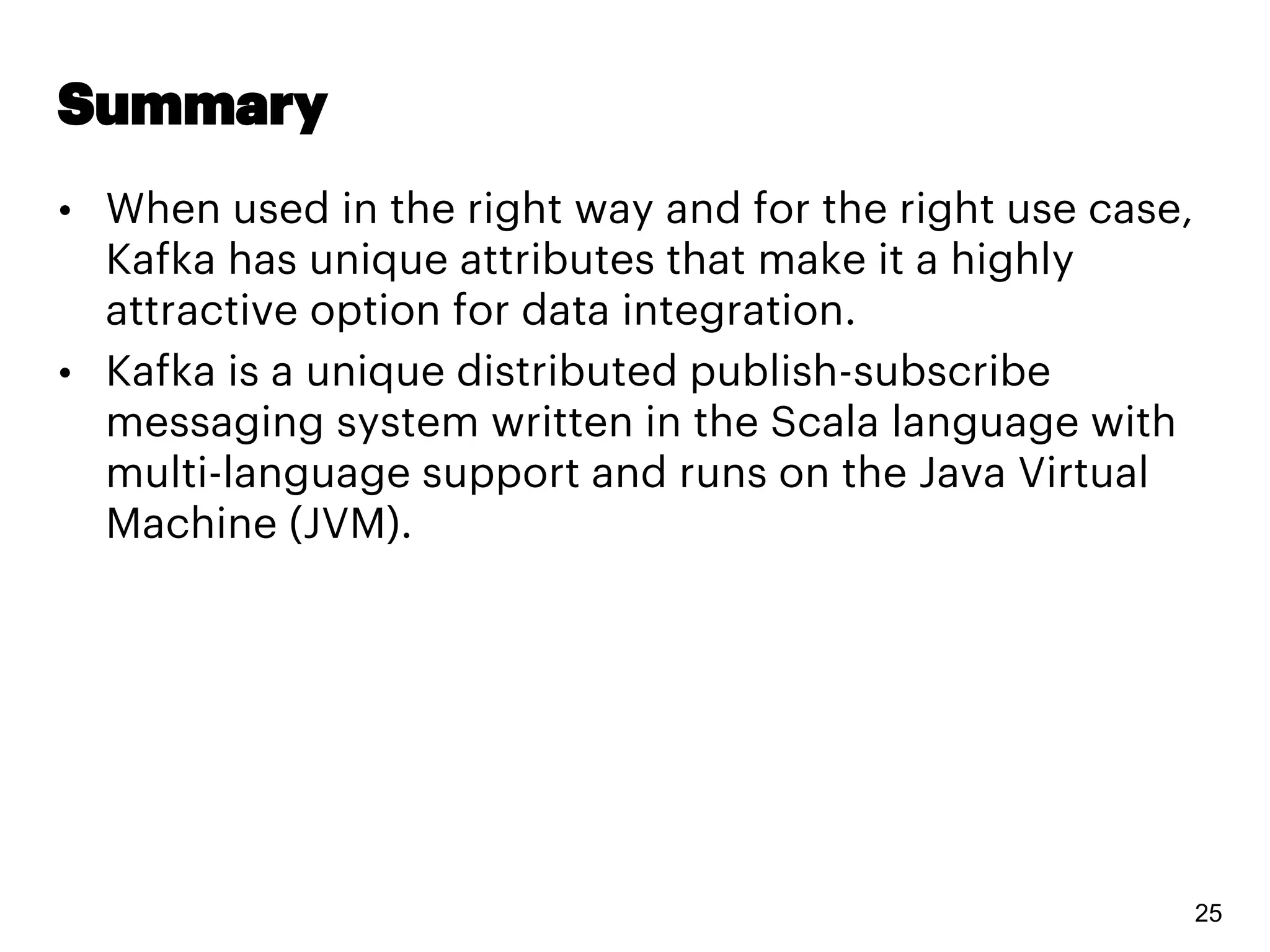 Summary
• When used in the right way and for the right use case,
Kafka has unique attributes that make it a highly
attractive option for data integration.
• Kafka is a unique distributed publish-subscribe
messaging system written in the Scala language with
multi-language support and runs on the Java Virtual
Machine (JVM).
25
 