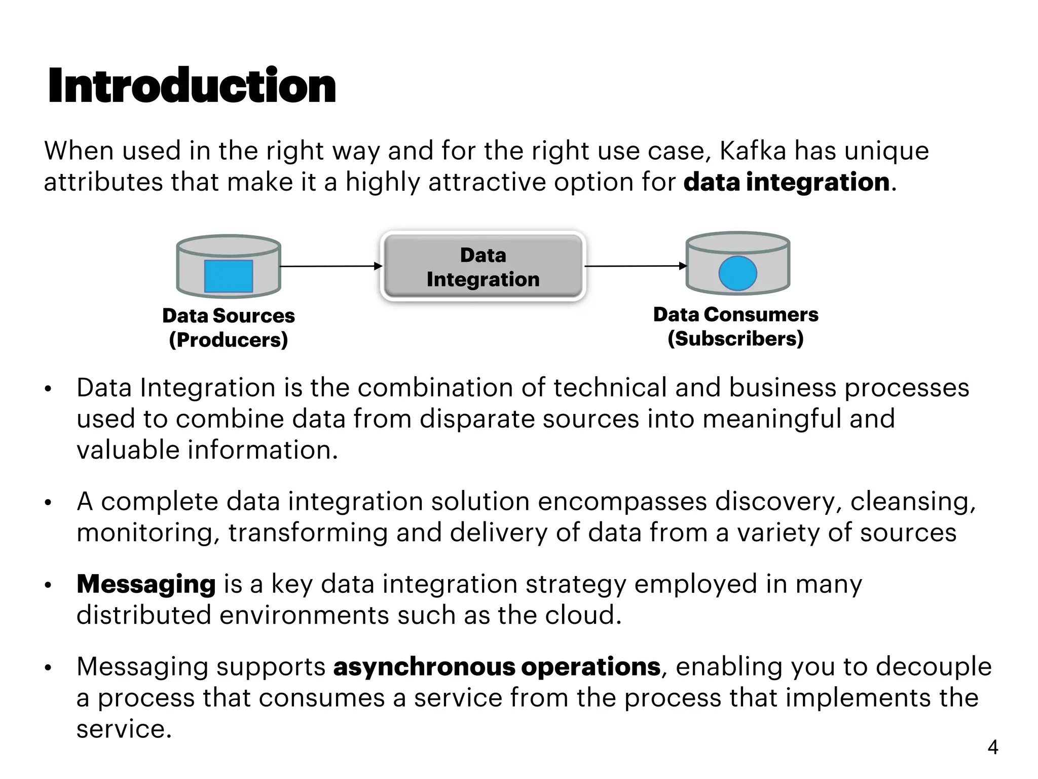 Introduction
4
When used in the right way and for the right use case, Kafka has unique
attributes that make it a highly attractive option for data integration.
• Data Integration is the combination of technical and business processes
used to combine data from disparate sources into meaningful and
valuable information.
• A complete data integration solution encompasses discovery, cleansing,
monitoring, transforming and delivery of data from a variety of sources
• Messaging is a key data integration strategy employed in many
distributed environments such as the cloud.
• Messaging supports asynchronous operations, enabling you to decouple
a process that consumes a service from the process that implements the
service.
Data
Integration
Data Sources
(Producers)
Data Consumers
(Subscribers)
 