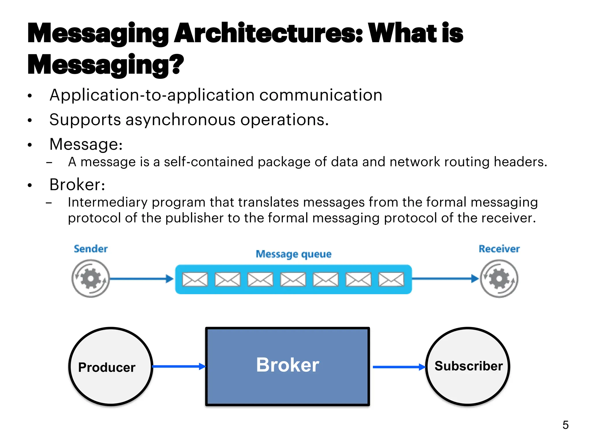 Messaging Architectures: What is
Messaging?
• Application-to-application communication
• Supports asynchronous operations.
• Message:
– A message is a self-contained package of data and network routing headers.
• Broker:
– Intermediary program that translates messages from the formal messaging
protocol of the publisher to the formal messaging protocol of the receiver.
5
Broker Subscriber
Producer
 