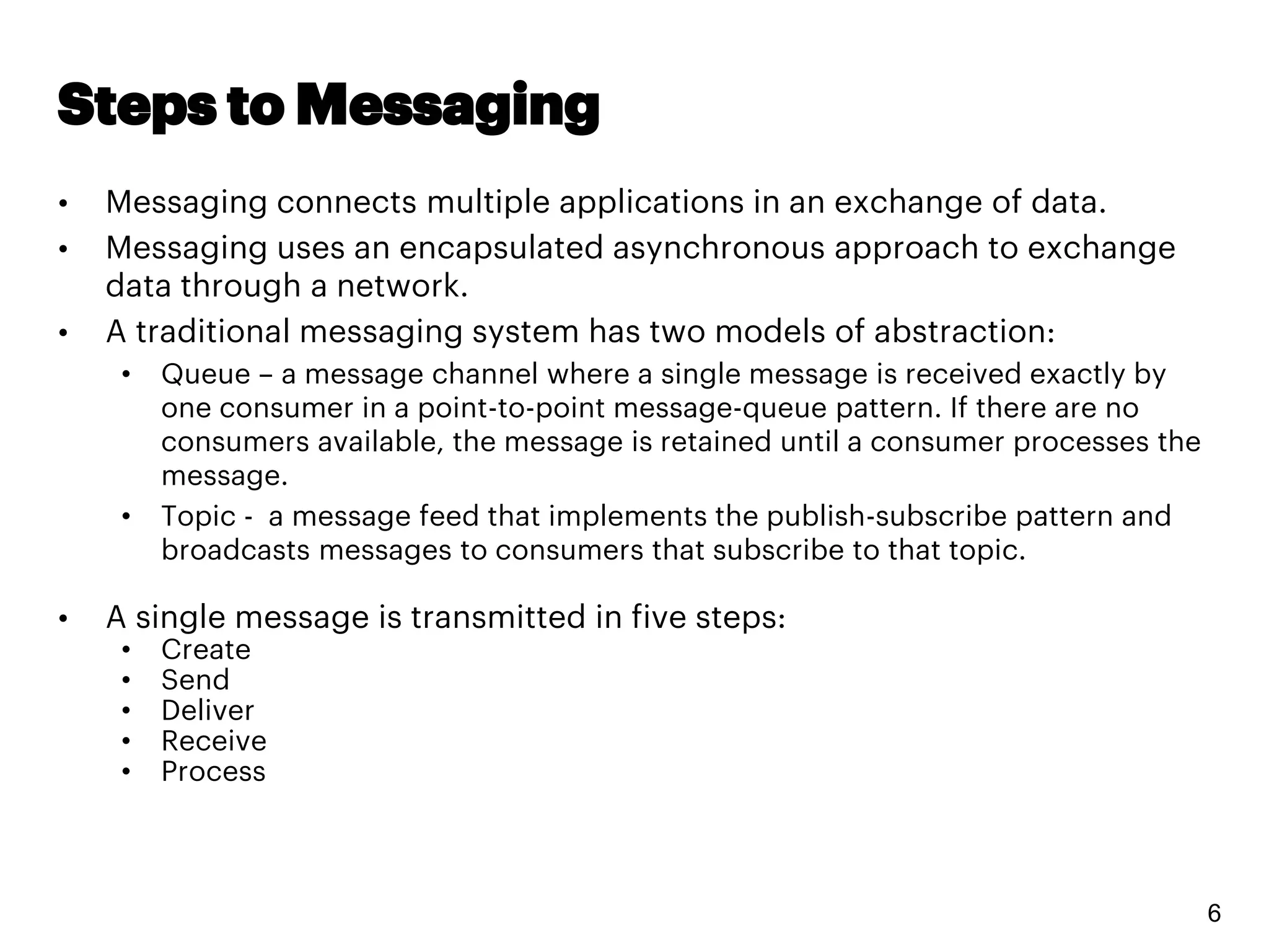 Steps to Messaging
• Messaging connects multiple applications in an exchange of data.
• Messaging uses an encapsulated asynchronous approach to exchange
data through a network.
• A traditional messaging system has two models of abstraction:
• Queue – a message channel where a single message is received exactly by
one consumer in a point-to-point message-queue pattern. If there are no
consumers available, the message is retained until a consumer processes the
message.
• Topic - a message feed that implements the publish-subscribe pattern and
broadcasts messages to consumers that subscribe to that topic.
• A single message is transmitted in five steps:
• Create
• Send
• Deliver
• Receive
• Process
6
 