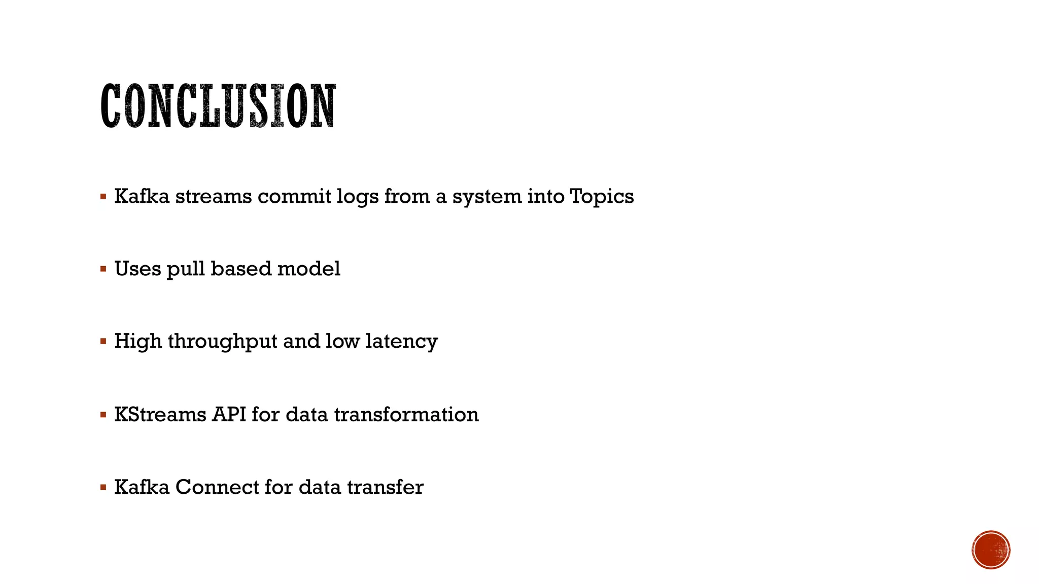 § Kafka streams commit logs from a system into Topics
§ Uses pull based model
§ High throughput and low latency
§ KStreams API for data transformation
§ Kafka Connect for data transfer
 