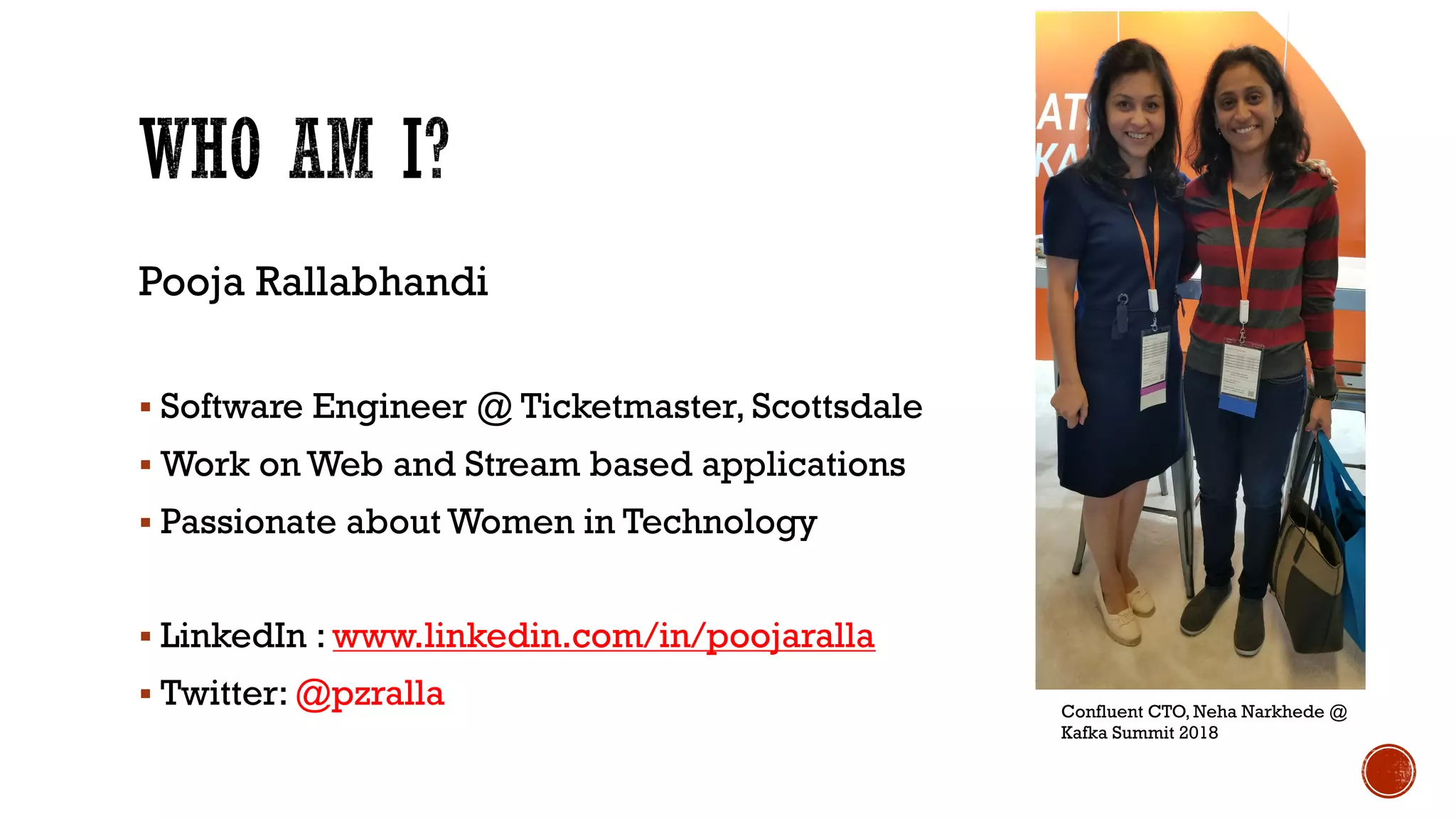Pooja Rallabhandi
§ Software Engineer @ Ticketmaster, Scottsdale
§ Work on Web and Stream based applications
§ Passionate about Women in Technology
§ LinkedIn : www.linkedin.com/in/poojaralla
§ Twitter: @pzralla Confluent CTO, Neha Narkhede @
Kafka Summit 2018
 