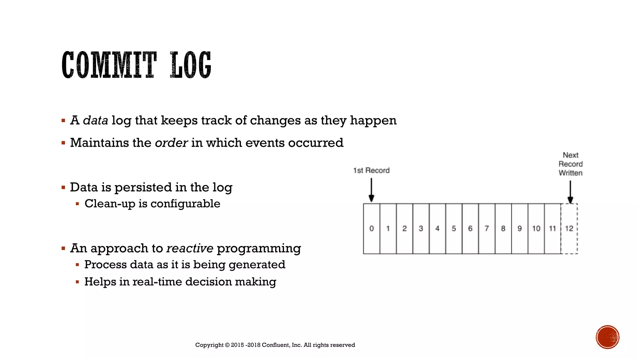 § A data log that keeps track of changes as they happen
§ Maintains the order in which events occurred
§ Data is persisted in the log
§ Clean-up is configurable
§ An approach to reactive programming
§ Process data as it is being generated
§ Helps in real-time decision making
Copyright © 2015 -2018 Confluent, Inc. All rights reserved
 