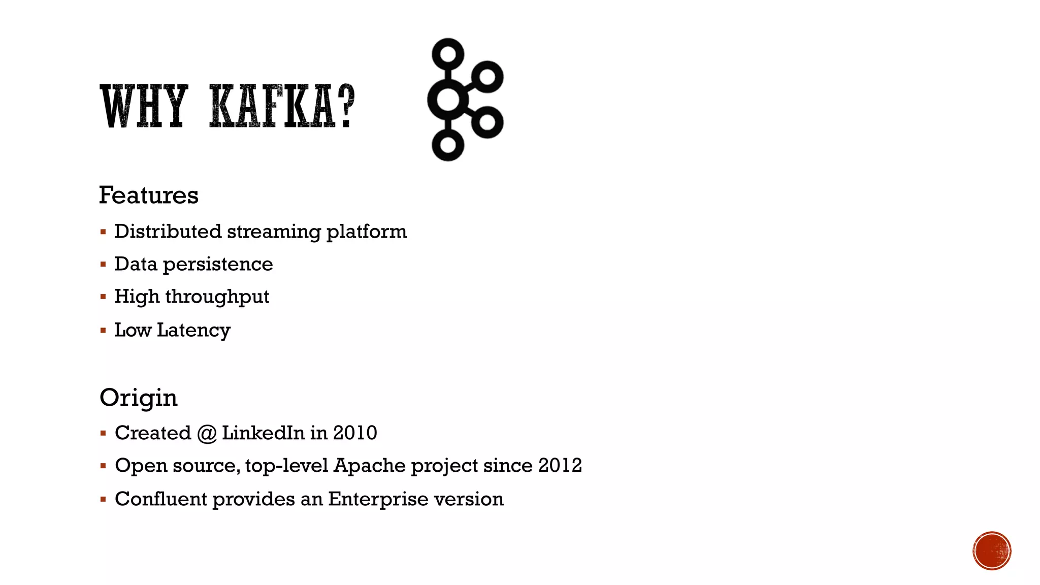 Features
§ Distributed streaming platform
§ Data persistence
§ High throughput
§ Low Latency
Origin
§ Created @ LinkedIn in 2010
§ Open source, top-level Apache project since 2012
§ Confluent provides an Enterprise version
 