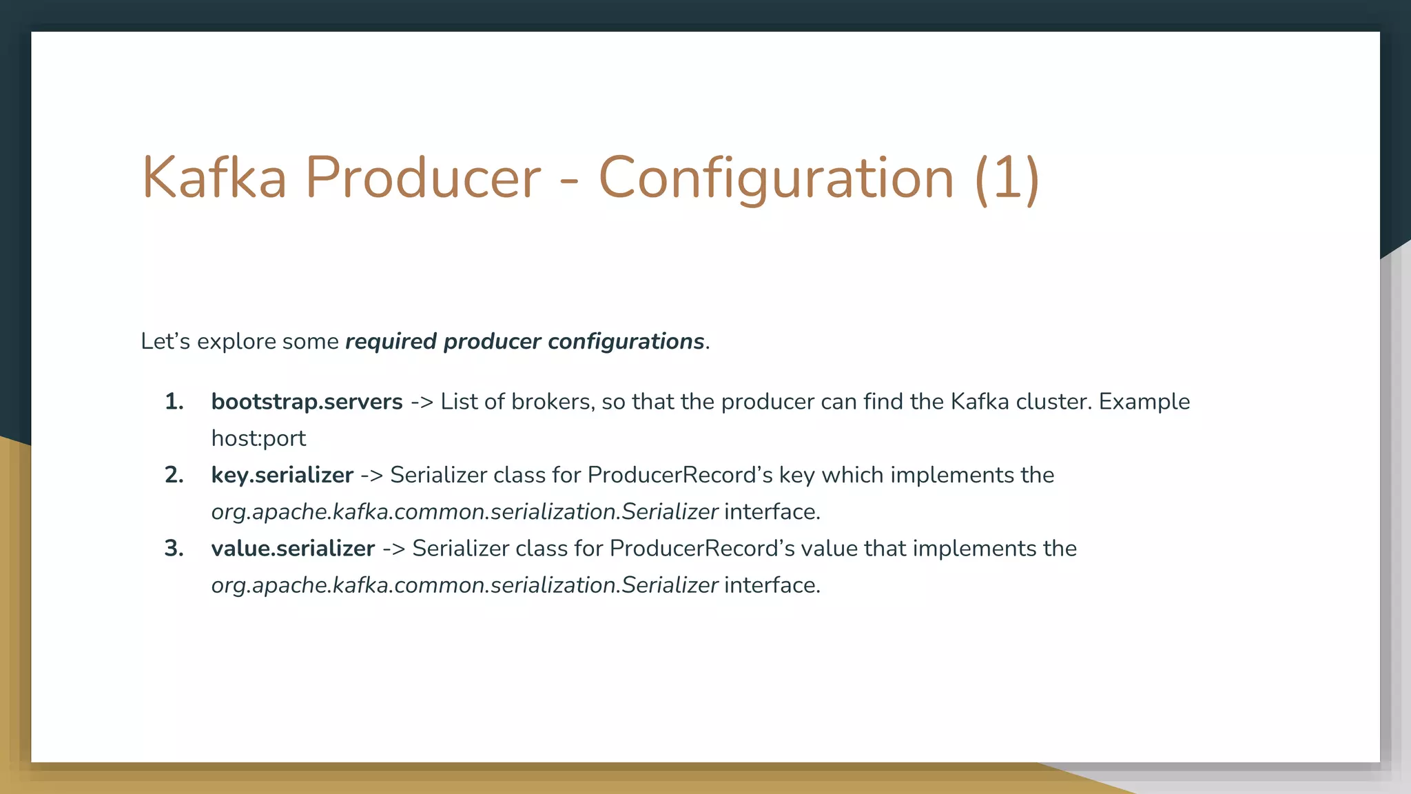 Kafka Producer - Configuration (1)
Let’s explore some required producer configurations.
1. bootstrap.servers -> List of brokers, so that the producer can find the Kafka cluster. Example
host:port
2. key.serializer -> Serializer class for ProducerRecord’s key which implements the
org.apache.kafka.common.serialization.Serializer interface.
3. value.serializer -> Serializer class for ProducerRecord’s value that implements the
org.apache.kafka.common.serialization.Serializer interface.
 