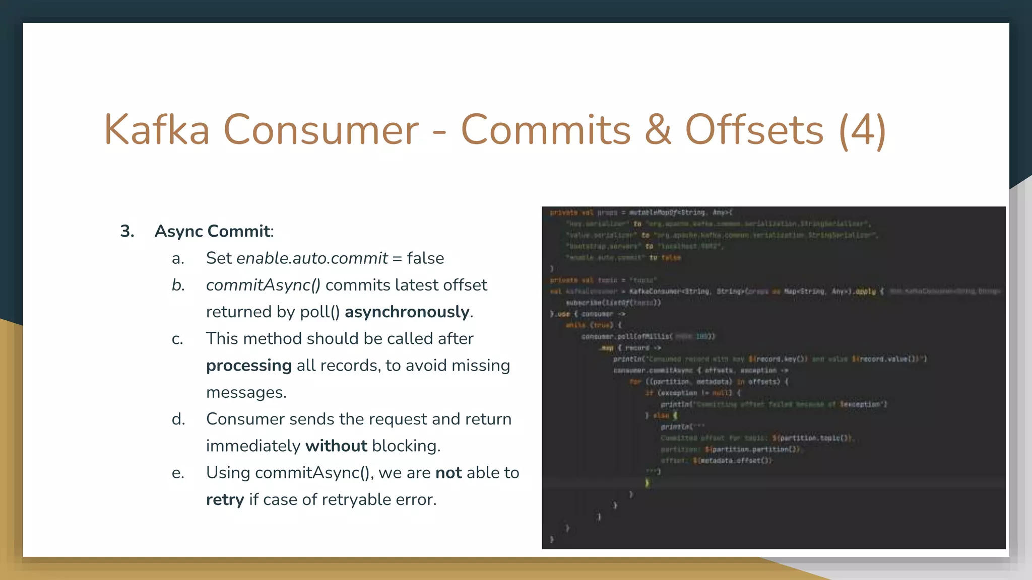 Kafka Consumer - Commits & Offsets (4)
3. Async Commit:
a. Set enable.auto.commit = false
b. commitAsync() commits latest offset
returned by poll() asynchronously.
c. This method should be called after
processing all records, to avoid missing
messages.
d. Consumer sends the request and return
immediately without blocking.
e. Using commitAsync(), we are not able to
retry if case of retryable error.
 