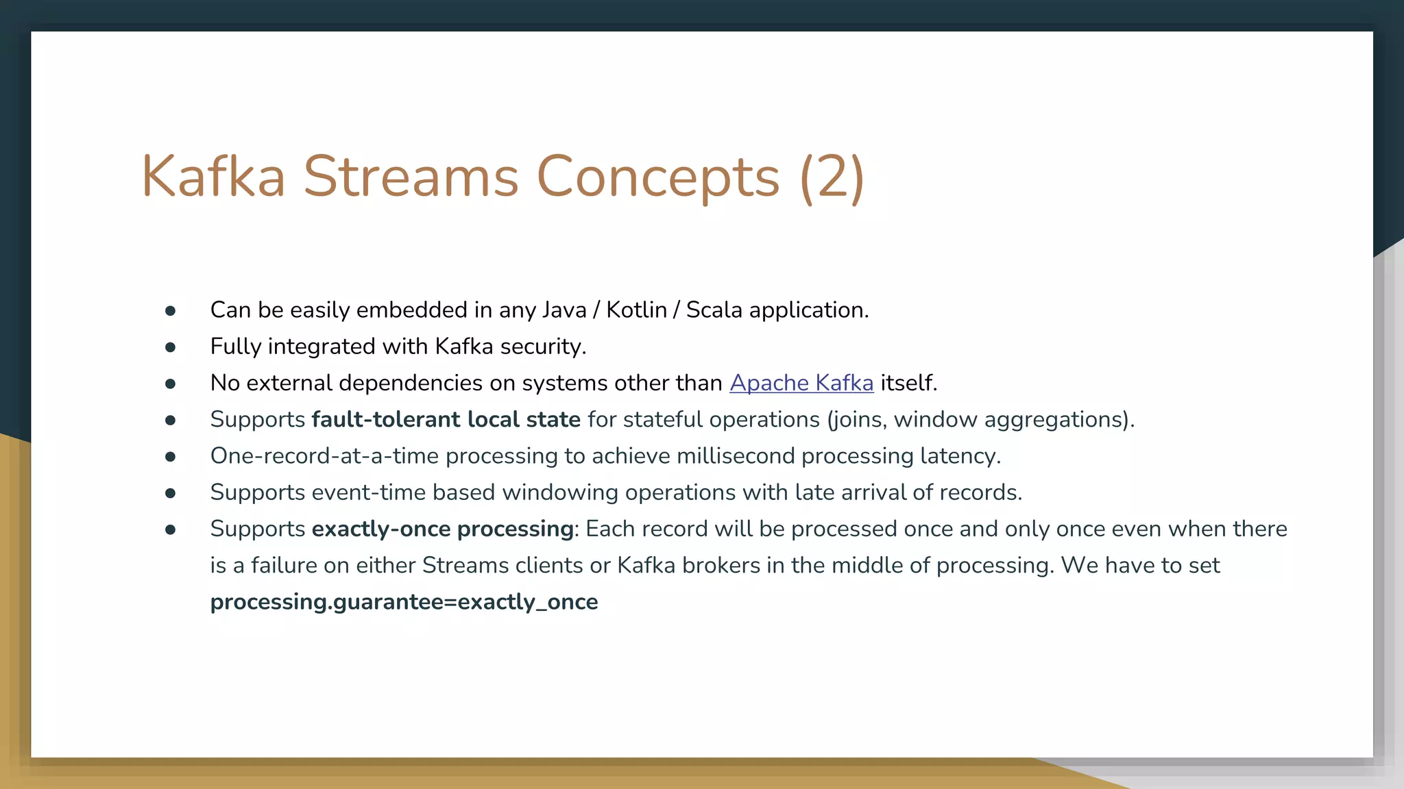 Kafka Streams Concepts (2)
● Can be easily embedded in any Java / Kotlin / Scala application.
● Fully integrated with Kafka security.
● No external dependencies on systems other than Apache Kafka itself.
● Supports fault-tolerant local state for stateful operations (joins, window aggregations).
● One-record-at-a-time processing to achieve millisecond processing latency.
● Supports event-time based windowing operations with late arrival of records.
● Supports exactly-once processing: Each record will be processed once and only once even when there
is a failure on either Streams clients or Kafka brokers in the middle of processing. We have to set
processing.guarantee=exactly_once
 