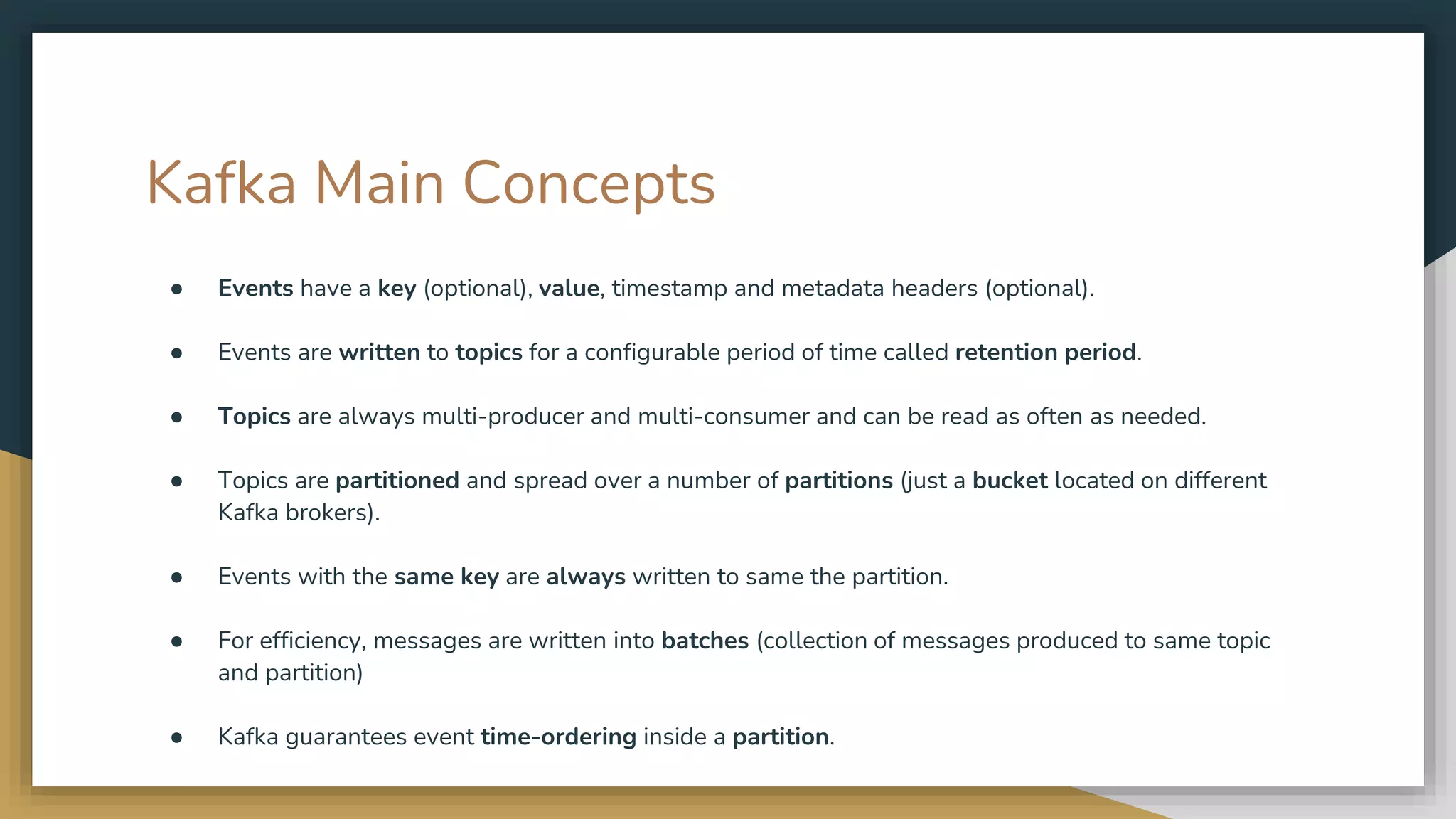 Kafka Main Concepts
● Events have a key (optional), value, timestamp and metadata headers (optional).
● Events are written to topics for a configurable period of time called retention period.
● Topics are always multi-producer and multi-consumer and can be read as often as needed.
● Topics are partitioned and spread over a number of partitions (just a bucket located on different
Kafka brokers).
● Events with the same key are always written to same the partition.
● For efficiency, messages are written into batches (collection of messages produced to same topic
and partition)
● Kafka guarantees event time-ordering inside a partition.
 