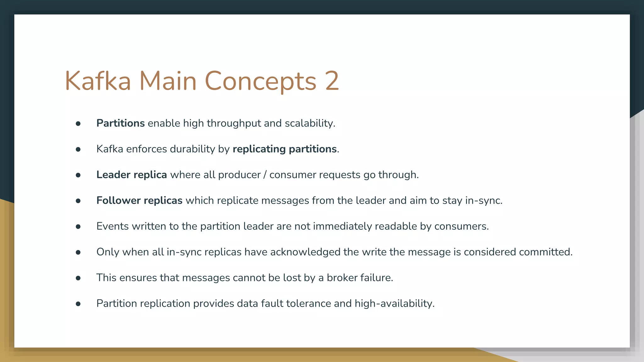 Kafka Main Concepts 2
● Partitions enable high throughput and scalability.
● Kafka enforces durability by replicating partitions.
● Leader replica where all producer / consumer requests go through.
● Follower replicas which replicate messages from the leader and aim to stay in-sync.
● Events written to the partition leader are not immediately readable by consumers.
● Only when all in-sync replicas have acknowledged the write the message is considered committed.
● This ensures that messages cannot be lost by a broker failure.
● Partition replication provides data fault tolerance and high-availability.
 