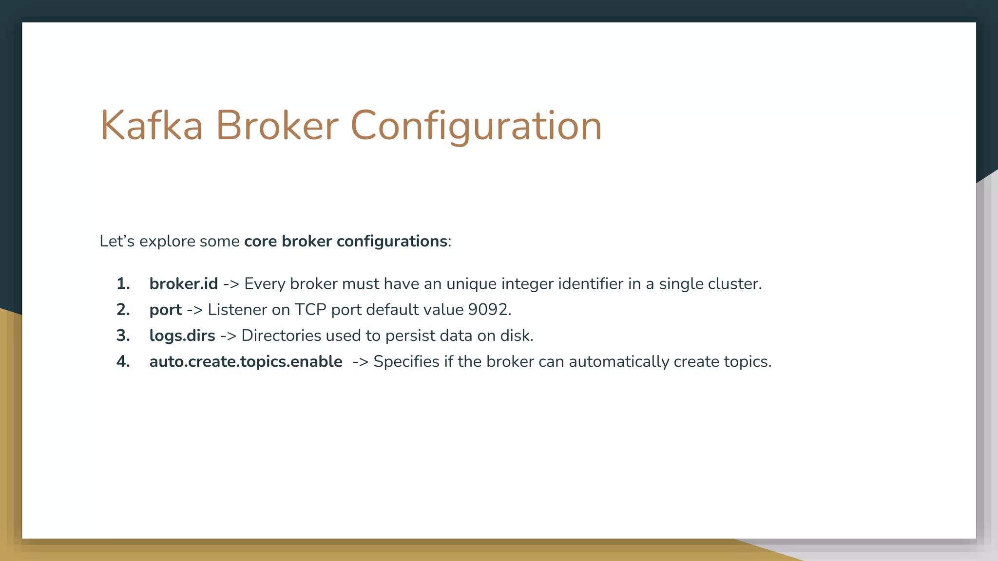 Kafka Broker Configuration
Let’s explore some core broker configurations:
1. broker.id -> Every broker must have an unique integer identifier in a single cluster.
2. port -> Listener on TCP port default value 9092.
3. logs.dirs -> Directories used to persist data on disk.
4. auto.create.topics.enable -> Specifies if the broker can automatically create topics.
 