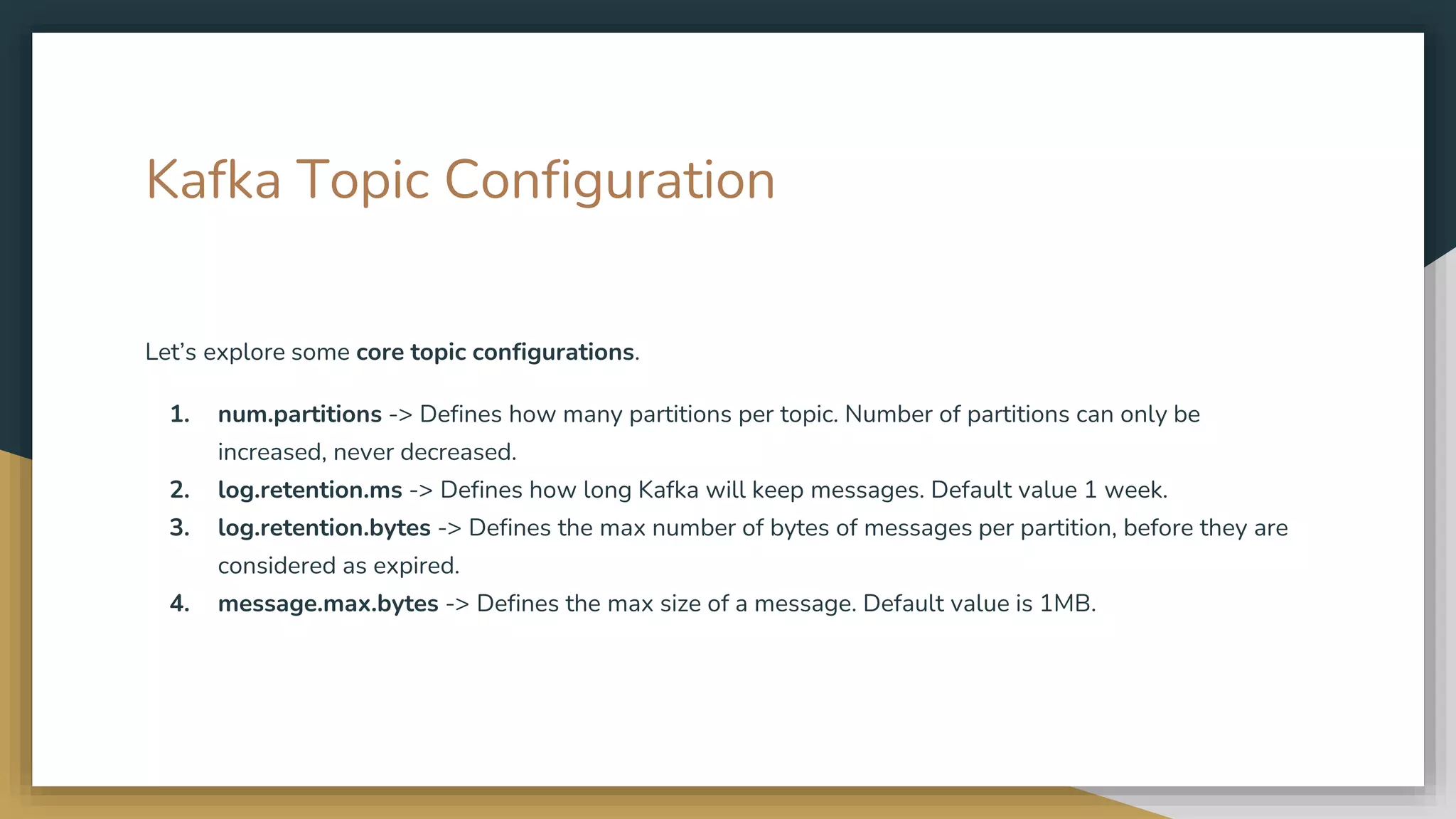 Kafka Topic Configuration
Let’s explore some core topic configurations.
1. num.partitions -> Defines how many partitions per topic. Number of partitions can only be
increased, never decreased.
2. log.retention.ms -> Defines how long Kafka will keep messages. Default value 1 week.
3. log.retention.bytes -> Defines the max number of bytes of messages per partition, before they are
considered as expired.
4. message.max.bytes -> Defines the max size of a message. Default value is 1MB.
 