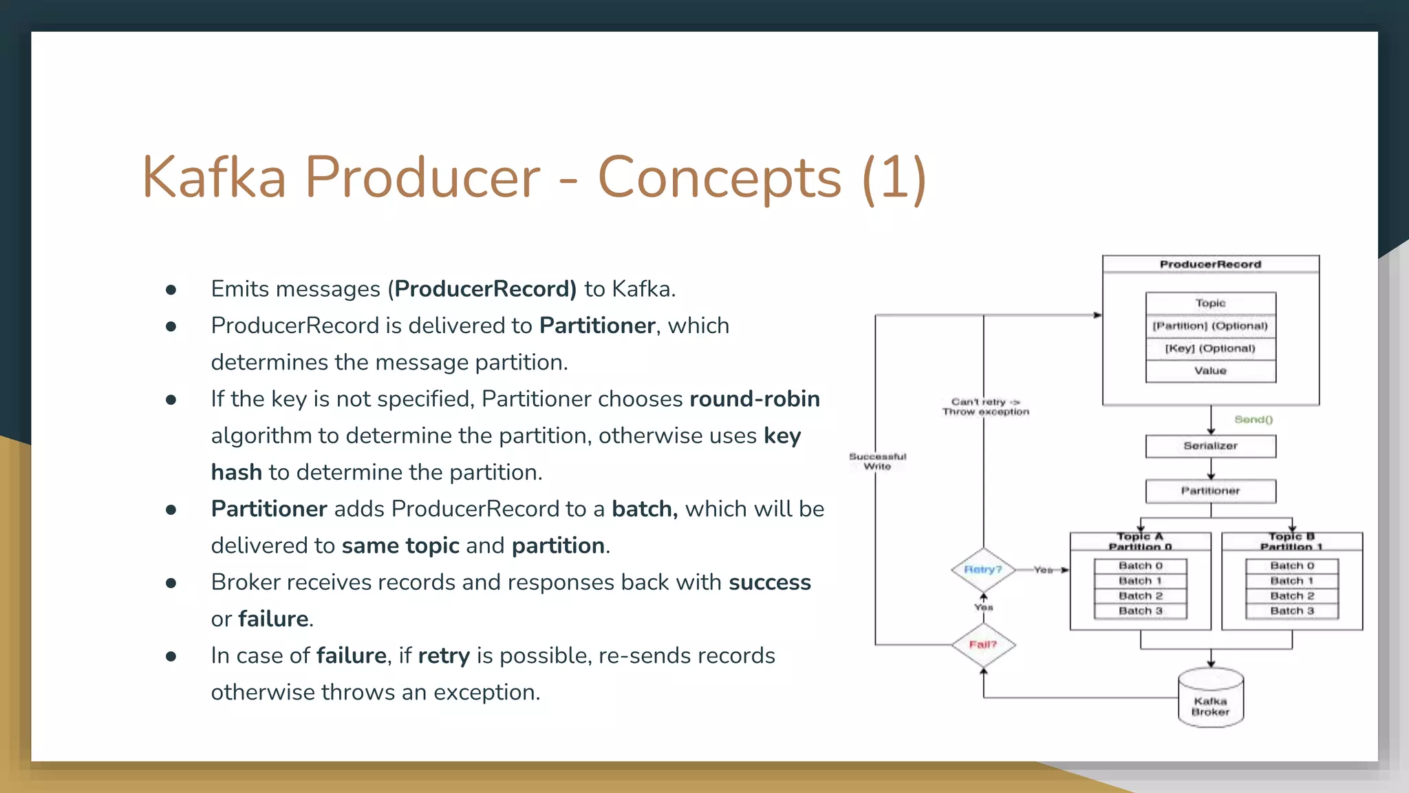 Kafka Producer - Concepts (1)
● Emits messages (ProducerRecord) to Kafka.
● ProducerRecord is delivered to Partitioner, which
determines the message partition.
● If the key is not specified, Partitioner chooses round-robin
algorithm to determine the partition, otherwise uses key
hash to determine the partition.
● Partitioner adds ProducerRecord to a batch, which will be
delivered to same topic and partition.
● Broker receives records and responses back with success
or failure.
● In case of failure, if retry is possible, re-sends records
otherwise throws an exception.
 
