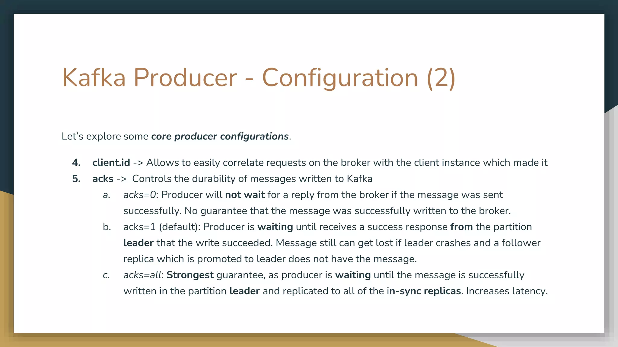 Kafka Producer - Configuration (2)
Let’s explore some core producer configurations.
4. client.id -> Allows to easily correlate requests on the broker with the client instance which made it
5. acks -> Controls the durability of messages written to Kafka
a. acks=0: Producer will not wait for a reply from the broker if the message was sent
successfully. No guarantee that the message was successfully written to the broker.
b. acks=1 (default): Producer is waiting until receives a success response from the partition
leader that the write succeeded. Message still can get lost if leader crashes and a follower
replica which is promoted to leader does not have the message.
c. acks=all: Strongest guarantee, as producer is waiting until the message is successfully
written in the partition leader and replicated to all of the in-sync replicas. Increases latency.
 