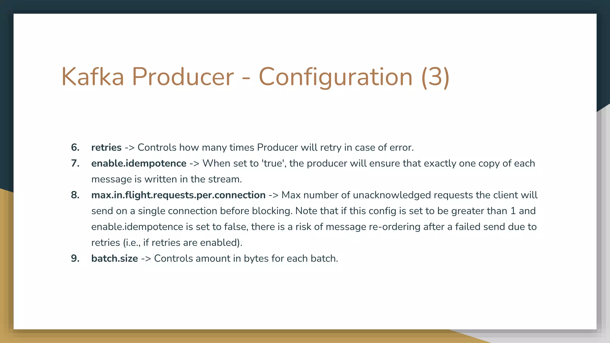 Kafka Producer - Configuration (3)
6. retries -> Controls how many times Producer will retry in case of error.
7. enable.idempotence -> When set to 'true', the producer will ensure that exactly one copy of each
message is written in the stream.
8. max.in.flight.requests.per.connection -> Max number of unacknowledged requests the client will
send on a single connection before blocking. Note that if this config is set to be greater than 1 and
enable.idempotence is set to false, there is a risk of message re-ordering after a failed send due to
retries (i.e., if retries are enabled).
9. batch.size -> Controls amount in bytes for each batch.
 