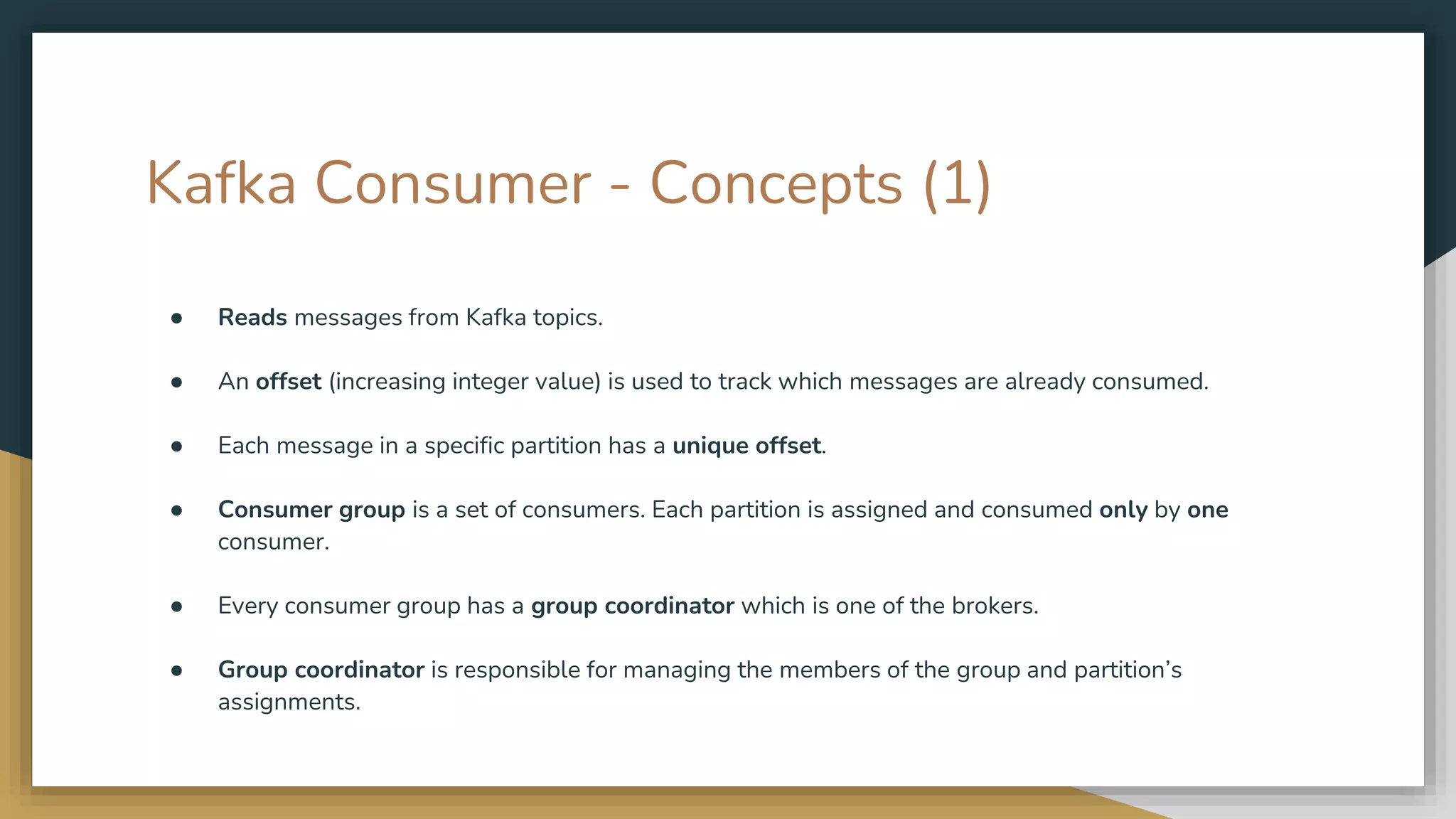 Kafka Consumer - Concepts (1)
● Reads messages from Kafka topics.
● An offset (increasing integer value) is used to track which messages are already consumed.
● Each message in a specific partition has a unique offset.
● Consumer group is a set of consumers. Each partition is assigned and consumed only by one
consumer.
● Every consumer group has a group coordinator which is one of the brokers.
● Group coordinator is responsible for managing the members of the group and partition’s
assignments.
 