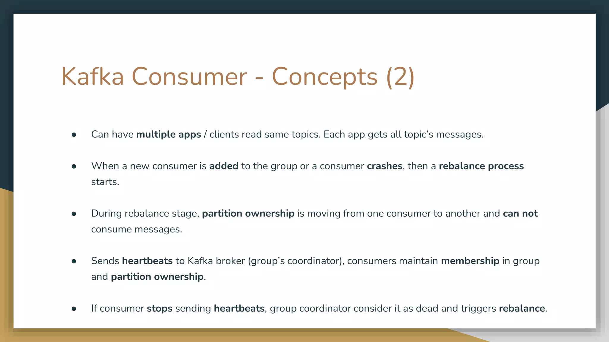 Kafka Consumer - Concepts (2)
● Can have multiple apps / clients read same topics. Each app gets all topic’s messages.
● When a new consumer is added to the group or a consumer crashes, then a rebalance process
starts.
● During rebalance stage, partition ownership is moving from one consumer to another and can not
consume messages.
● Sends heartbeats to Kafka broker (group’s coordinator), consumers maintain membership in group
and partition ownership.
● If consumer stops sending heartbeats, group coordinator consider it as dead and triggers rebalance.
 