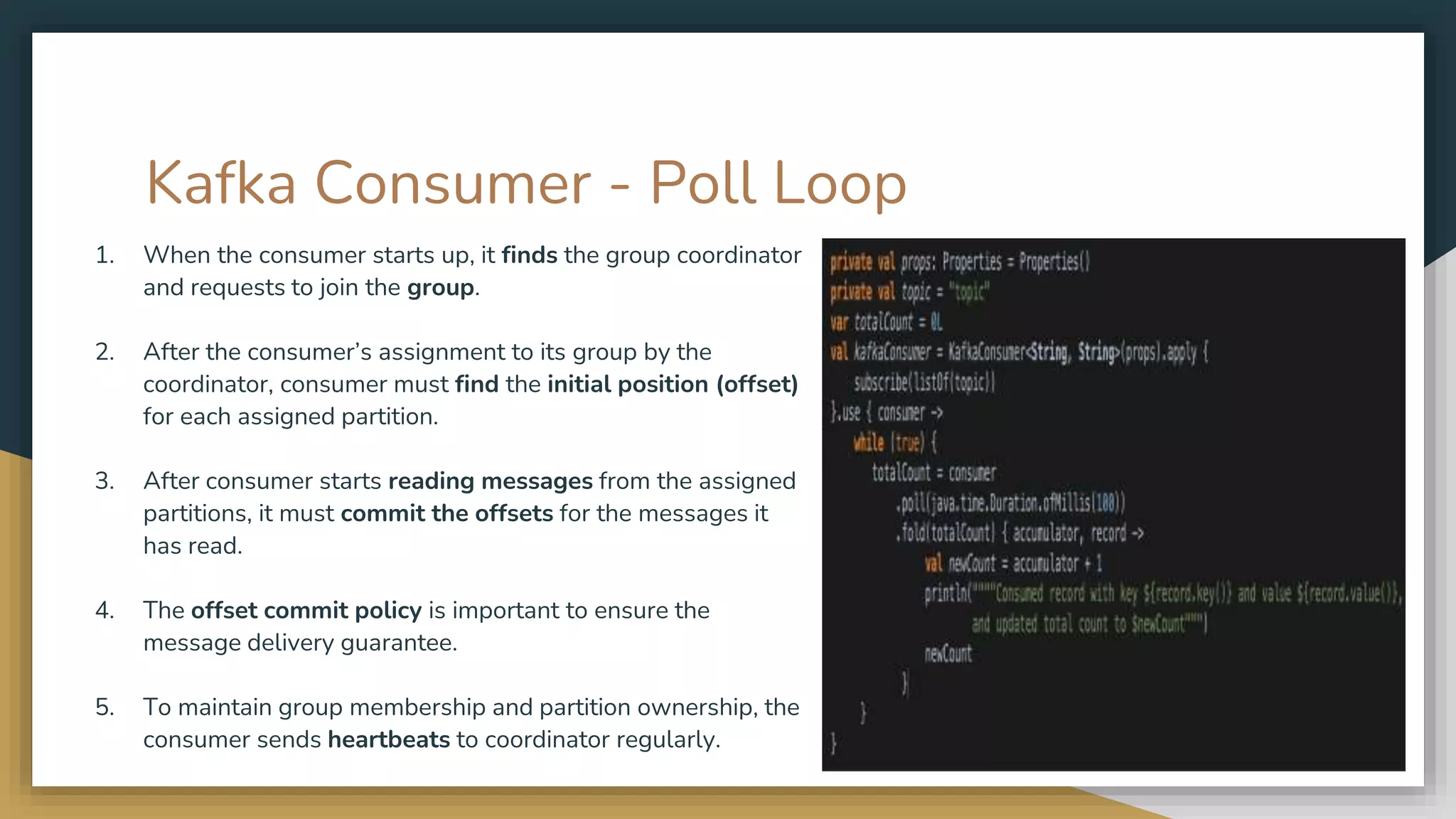 Kafka Consumer - Poll Loop
1. When the consumer starts up, it finds the group coordinator
and requests to join the group.
2. After the consumer’s assignment to its group by the
coordinator, consumer must find the initial position (offset)
for each assigned partition.
3. After consumer starts reading messages from the assigned
partitions, it must commit the offsets for the messages it
has read.
4. The offset commit policy is important to ensure the
message delivery guarantee.
5. To maintain group membership and partition ownership, the
consumer sends heartbeats to coordinator regularly.
 