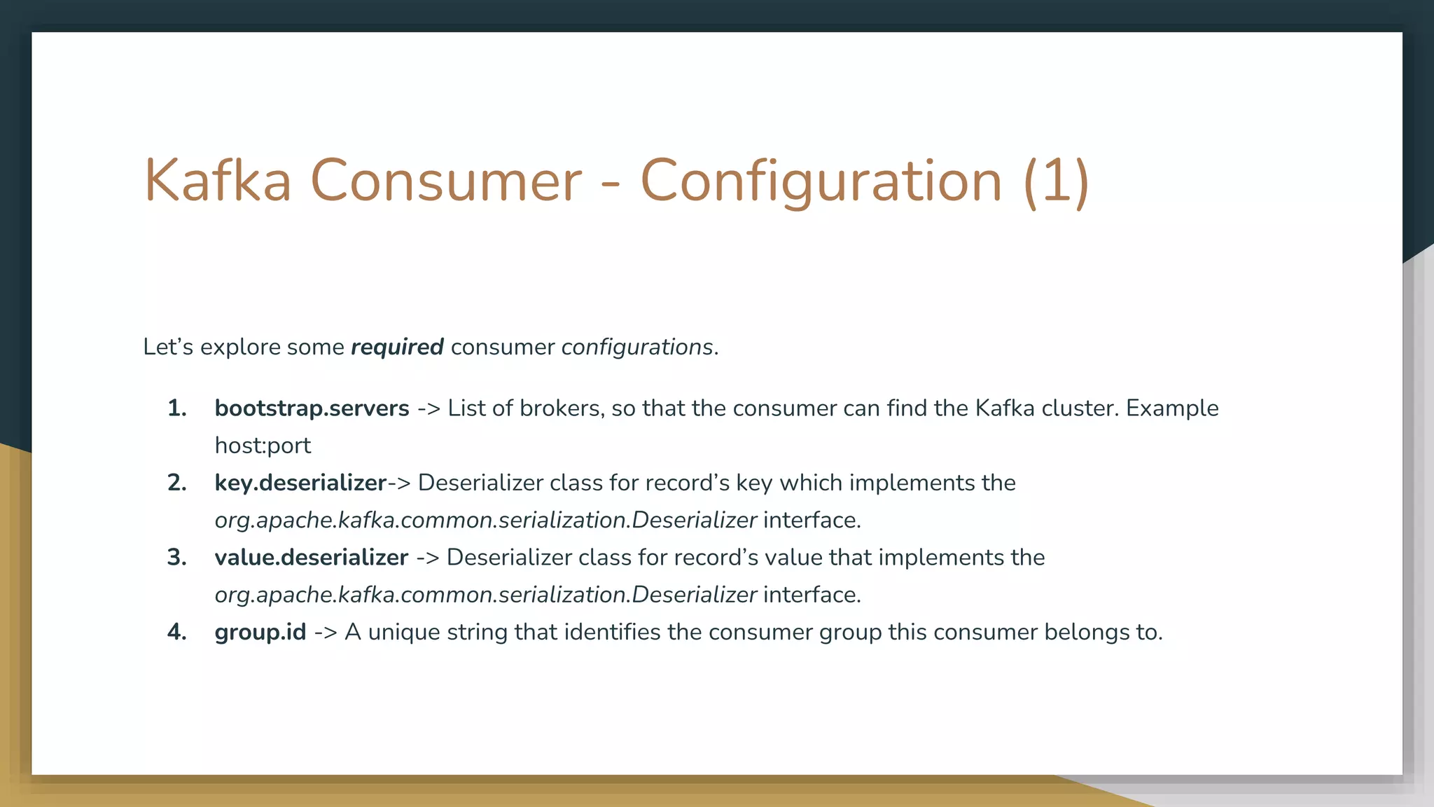 Kafka Consumer - Configuration (1)
Let’s explore some required consumer configurations.
1. bootstrap.servers -> List of brokers, so that the consumer can find the Kafka cluster. Example
host:port
2. key.deserializer-> Deserializer class for record’s key which implements the
org.apache.kafka.common.serialization.Deserializer interface.
3. value.deserializer -> Deserializer class for record’s value that implements the
org.apache.kafka.common.serialization.Deserializer interface.
4. group.id -> A unique string that identifies the consumer group this consumer belongs to.
 