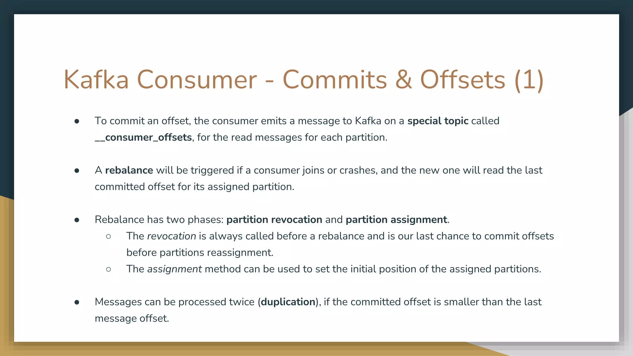 Kafka Consumer - Commits & Offsets (1)
● To commit an offset, the consumer emits a message to Kafka on a special topic called
__consumer_offsets, for the read messages for each partition.
● A rebalance will be triggered if a consumer joins or crashes, and the new one will read the last
committed offset for its assigned partition.
● Rebalance has two phases: partition revocation and partition assignment.
○ The revocation is always called before a rebalance and is our last chance to commit offsets
before partitions reassignment.
○ The assignment method can be used to set the initial position of the assigned partitions.
● Messages can be processed twice (duplication), if the committed offset is smaller than the last
message offset.
 