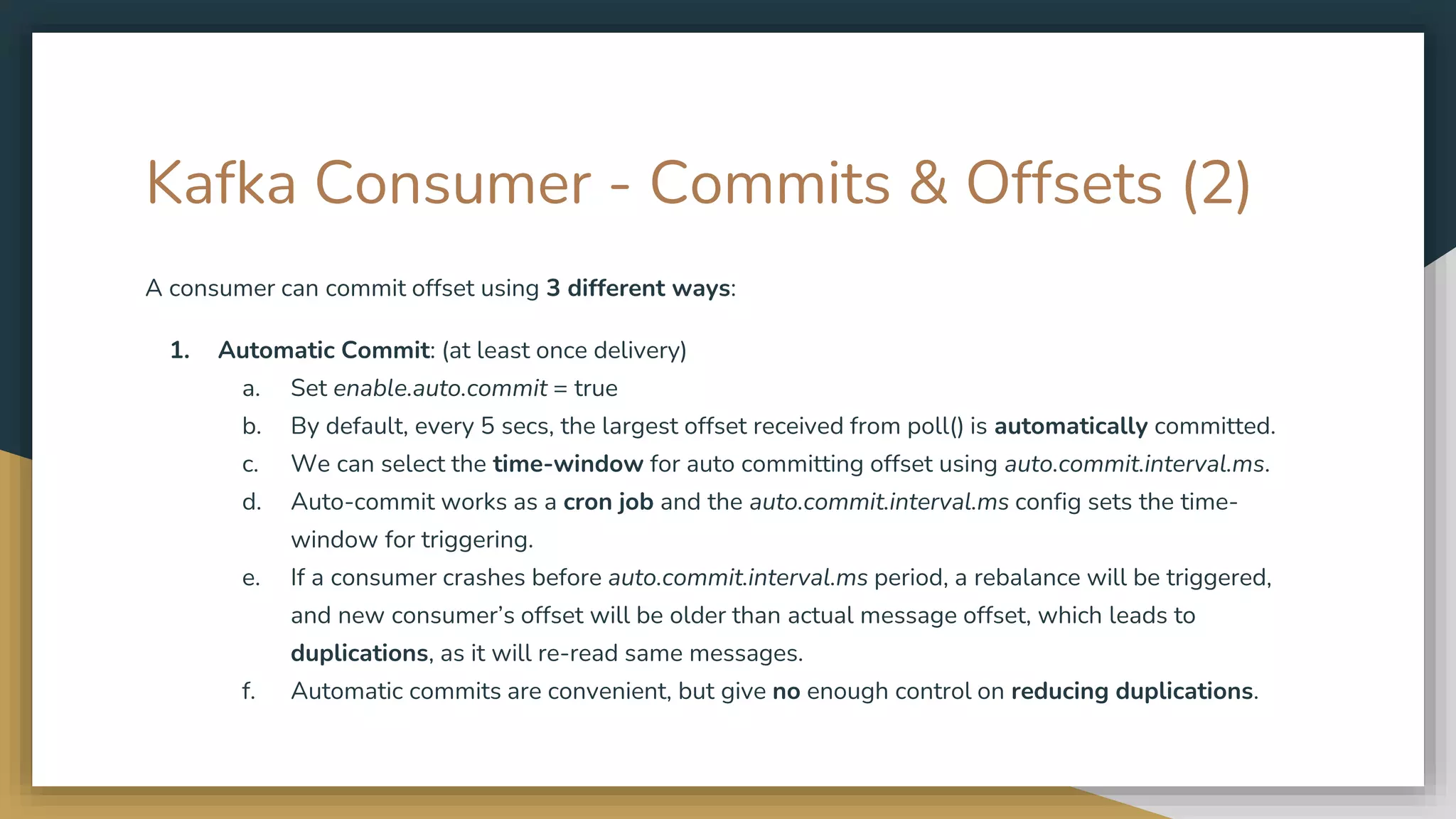 Kafka Consumer - Commits & Offsets (2)
A consumer can commit offset using 3 different ways:
1. Automatic Commit: (at least once delivery)
a. Set enable.auto.commit = true
b. By default, every 5 secs, the largest offset received from poll() is automatically committed.
c. We can select the time-window for auto committing offset using auto.commit.interval.ms.
d. Auto-commit works as a cron job and the auto.commit.interval.ms config sets the time-
window for triggering.
e. If a consumer crashes before auto.commit.interval.ms period, a rebalance will be triggered,
and new consumer’s offset will be older than actual message offset, which leads to
duplications, as it will re-read same messages.
f. Automatic commits are convenient, but give no enough control on reducing duplications.
 