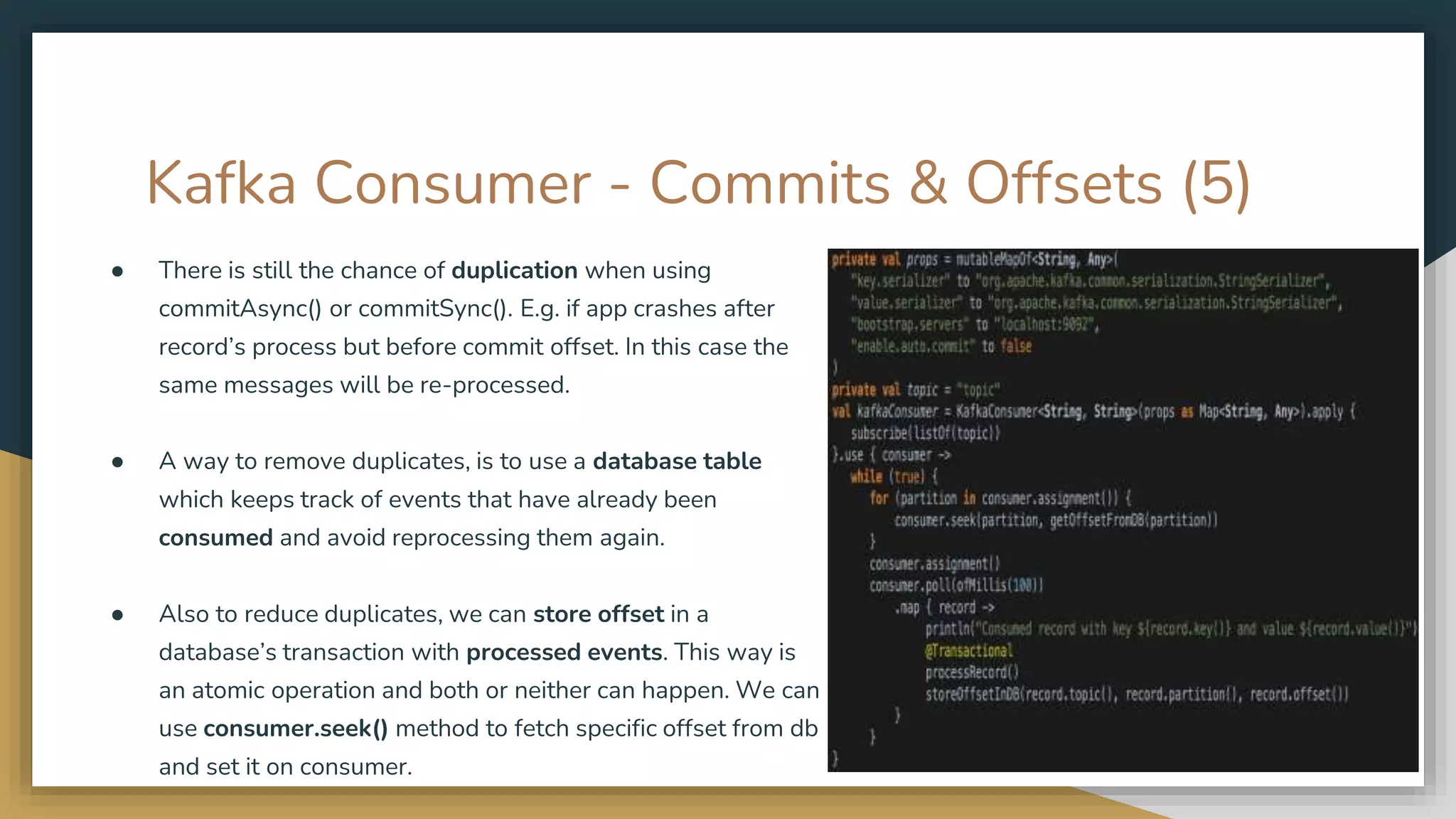 Kafka Consumer - Commits & Offsets (5)
● There is still the chance of duplication when using
commitAsync() or commitSync(). E.g. if app crashes after
record’s process but before commit offset. In this case the
same messages will be re-processed.
● A way to remove duplicates, is to use a database table
which keeps track of events that have already been
consumed and avoid reprocessing them again.
● Also to reduce duplicates, we can store offset in a
database’s transaction with processed events. This way is
an atomic operation and both or neither can happen. We can
use consumer.seek() method to fetch specific offset from db
and set it on consumer.
 