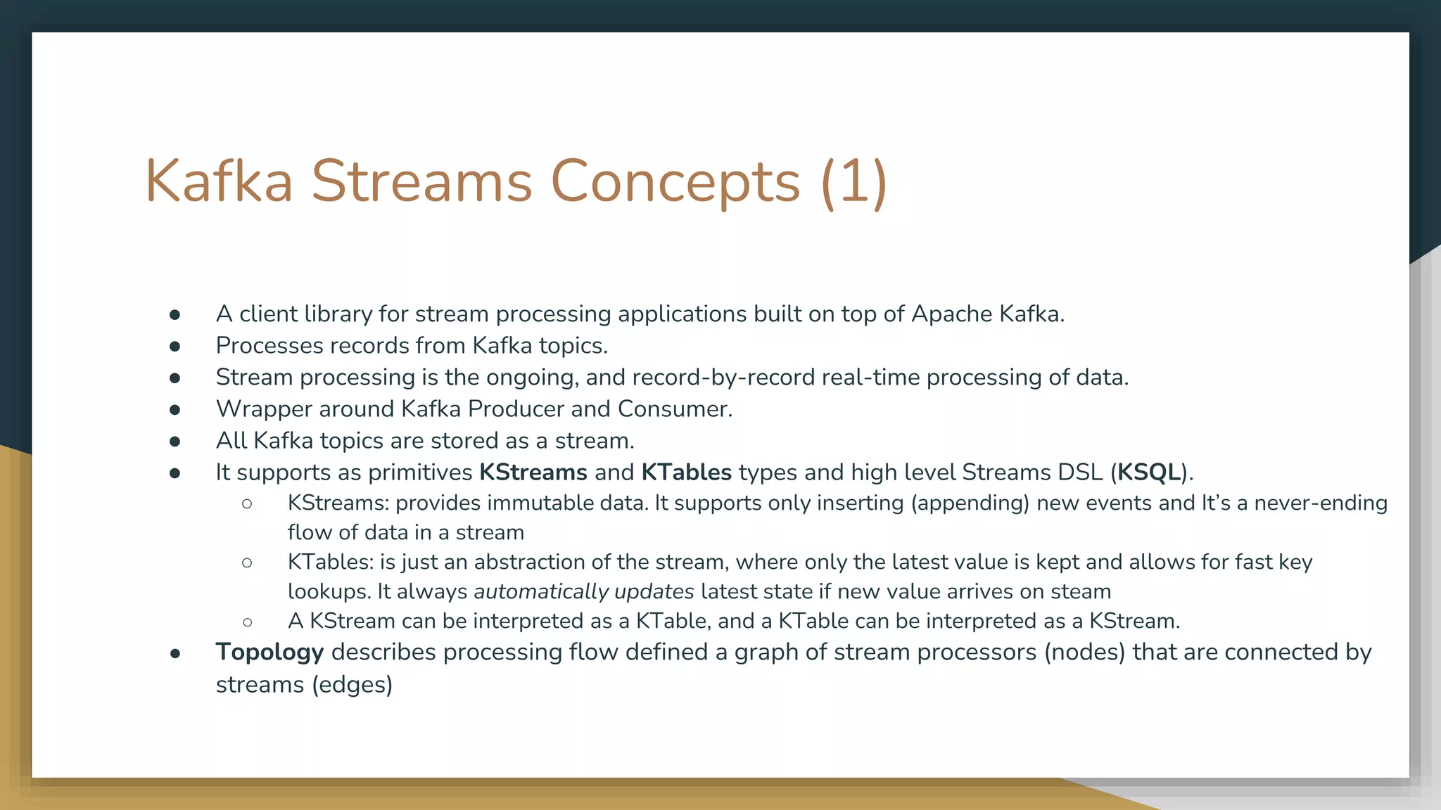 Kafka Streams Concepts (1)
● A client library for stream processing applications built on top of Apache Kafka.
● Processes records from Kafka topics.
● Stream processing is the ongoing, and record-by-record real-time processing of data.
● Wrapper around Kafka Producer and Consumer.
● All Kafka topics are stored as a stream.
● It supports as primitives KStreams and KTables types and high level Streams DSL (KSQL).
○ KStreams: provides immutable data. It supports only inserting (appending) new events and It’s a never-ending
flow of data in a stream
○ KTables: is just an abstraction of the stream, where only the latest value is kept and allows for fast key
lookups. It always automatically updates latest state if new value arrives on steam
○ A KStream can be interpreted as a KTable, and a KTable can be interpreted as a KStream.
● Topology describes processing flow defined a graph of stream processors (nodes) that are connected by
streams (edges)
 